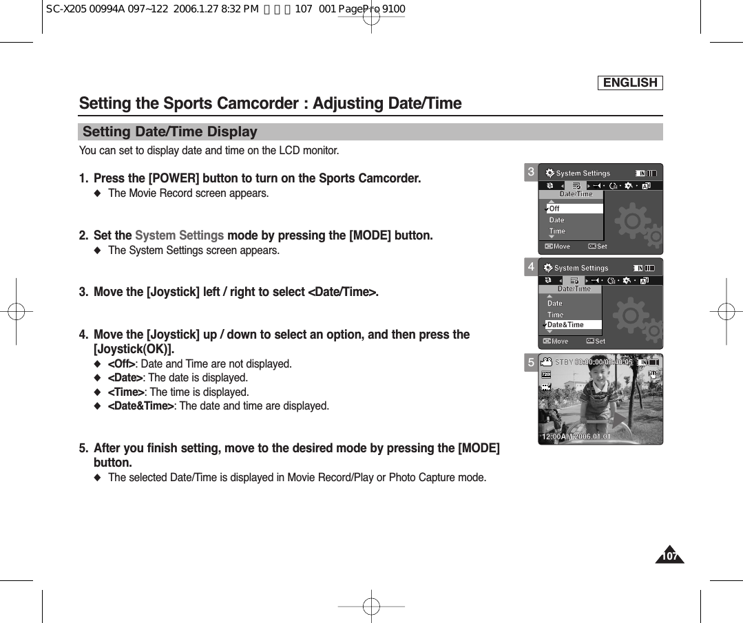 ENGLISH107107You can set to display date and time on the LCD monitor.1. Press the [POWER] button to turn on the Sports Camcorder.◆The Movie Record screen appears.2. Set the System Settings mode by pressing the [MODE] button.◆The System Settings screen appears.3. Move the [Joystick] left / right to select &lt;Date/Time&gt;.4. Move the [Joystick] up / down to select an option, and then press the [Joystick(OK)].◆&lt;Off&gt;: Date and Time are not displayed.◆&lt;Date&gt;: The date is displayed.◆&lt;Time&gt;: The time is displayed.◆&lt;Date&amp;Time&gt;: The date and time are displayed.5. After you finish setting, move to the desired mode by pressing the [MODE]button.◆The selected Date/Time is displayed in Movie Record/Play or Photo Capture mode.Setting the Sports Camcorder : Adjusting Date/TimeSetting Date/Time Display34System SettingsMove SetOKDate/TimeOffDateTimeMMSystem SettingsMove SetDate/TimeDateTimeMMDate&amp;TimeSepiaRecording...SFSTBY 00:00:00/00:40:0512:00AM 2006.01.011212122424241224System SettingsMove SetDate/TimeOffDateTimeMMSystem SettingsMove SetOKDate/TimeDateTimeMMDate&amp;TimeSepiaRecording...SFSTBY 00:00:00/00:40:0512:00AM 2006.01.0112241212122424245System SettingsMove SetDate/TimeOffDateTimeMMSystem SettingsMove SetDate/TimeDateTimeMMDate&amp;TimeSepiaRecording...SS720iFF   STBY 00:00:00/00:40:0512:00AM 2006.01.0112241224SC-X205 00994A 097~122  2006.1.27 8:32 PM  페이지107   001 PagePro 9100