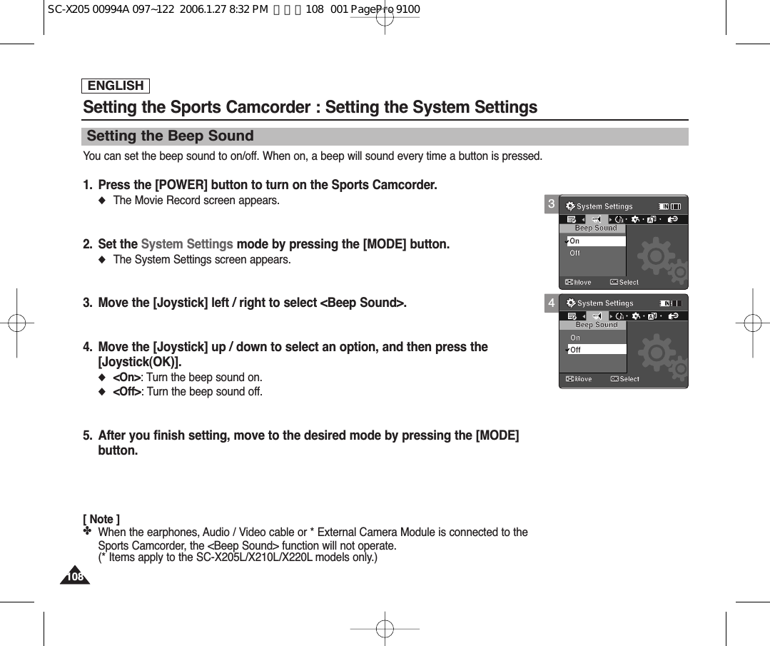 ENGLISH1081084Setting the Sports Camcorder : Setting the System SettingsSetting the Beep SoundYou can set the beep sound to on/off. When on, a beep will sound every time a button is pressed.1. Press the [POWER] button to turn on the Sports Camcorder.◆The Movie Record screen appears.2. Set the System Settings mode by pressing the [MODE] button.◆The System Settings screen appears.3. Move the [Joystick] left / right to select &lt;Beep Sound&gt;.4. Move the [Joystick] up / down to select an option, and then press the [Joystick(OK)].◆&lt;On&gt;: Turn the beep sound on.◆&lt;Off&gt;: Turn the beep sound off.5. After you finish setting, move to the desired mode by pressing the [MODE]button.[ Note ]✤When the earphones, Audio / Video cable or * External Camera Module is connected to theSports Camcorder, the &lt;Beep Sound&gt; function will not operate.(* Items apply to the SC-X205L/X210L/X220L models only.)System SettingsMove SelectBeep SoundOnOffMMSystem SettingsMove SelectOKBeep SoundOnMMOff3System SettingsMove SelectOKBeep SoundOnOffMMSystem SettingsMove SelectBeep SoundOnMMOffSC-X205 00994A 097~122  2006.1.27 8:32 PM  페이지108   001 PagePro 9100