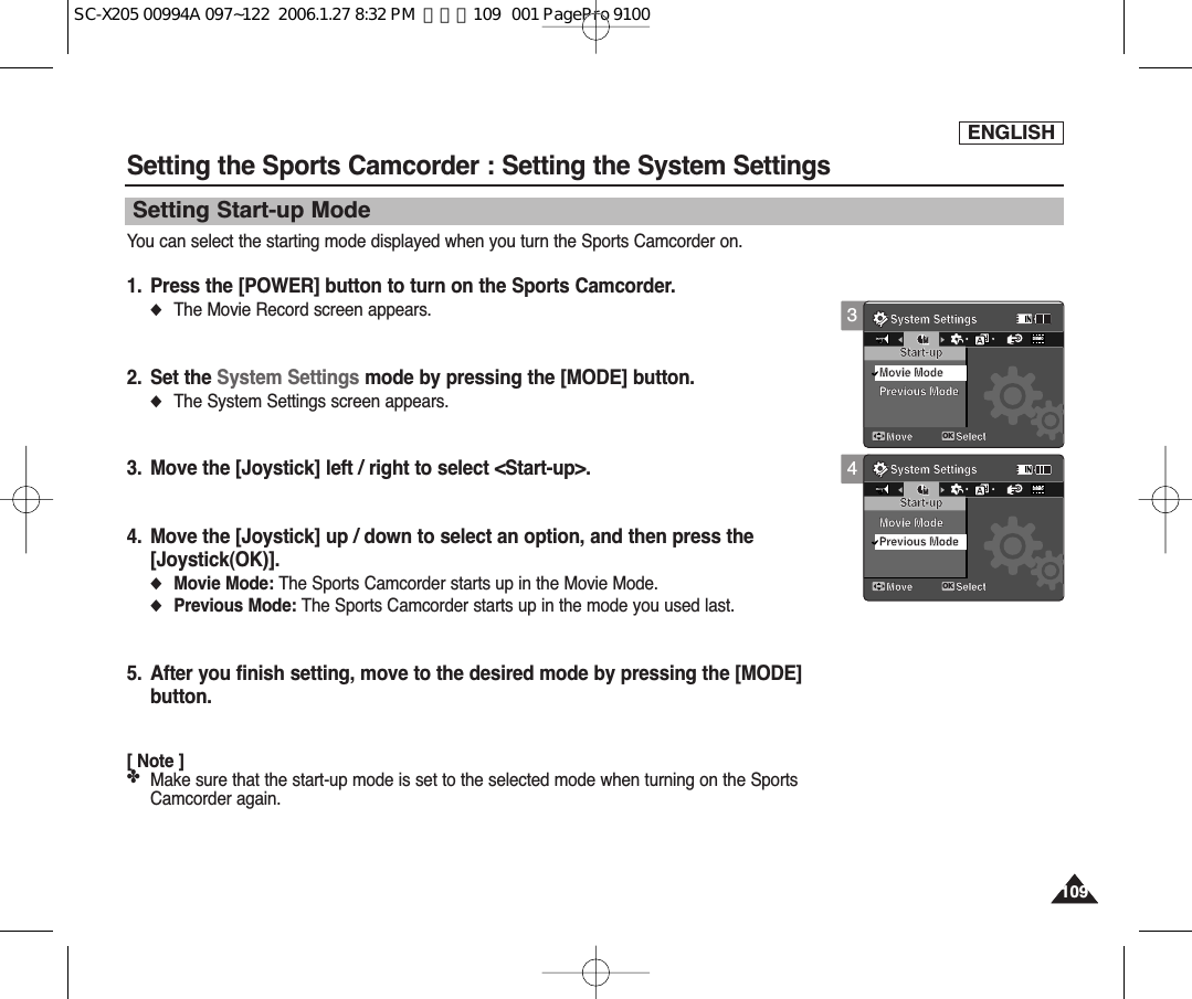 ENGLISH1091094Setting the Sports Camcorder : Setting the System SettingsSetting Start-up ModeYou can select the starting mode displayed when you turn the Sports Camcorder on. 1. Press the [POWER] button to turn on the Sports Camcorder.◆The Movie Record screen appears.2. Set the System Settings mode by pressing the [MODE] button.◆The System Settings screen appears.3. Move the [Joystick] left / right to select &lt;Start-up&gt;.4. Move the [Joystick] up / down to select an option, and then press the [Joystick(OK)].◆Movie Mode: The Sports Camcorder starts up in the Movie Mode. ◆Previous Mode: The Sports Camcorder starts up in the mode you used last. 5. After you finish setting, move to the desired mode by pressing the [MODE]button.[ Note ]✤Make sure that the start-up mode is set to the selected mode when turning on the SportsCamcorder again.System SettingsMove SelectStart-upMovie ModePrevious ModeMSystem SettingsMove SelectOKStart-upMovie ModeMMPrevious ModeDEMO3System SettingsMove SelectOKStart-upMovie ModePrevious ModeMMSystem SettingsMove SelectStart-upMovie ModeMPrevious ModeDEMOSC-X205 00994A 097~122  2006.1.27 8:32 PM  페이지109   001 PagePro 9100