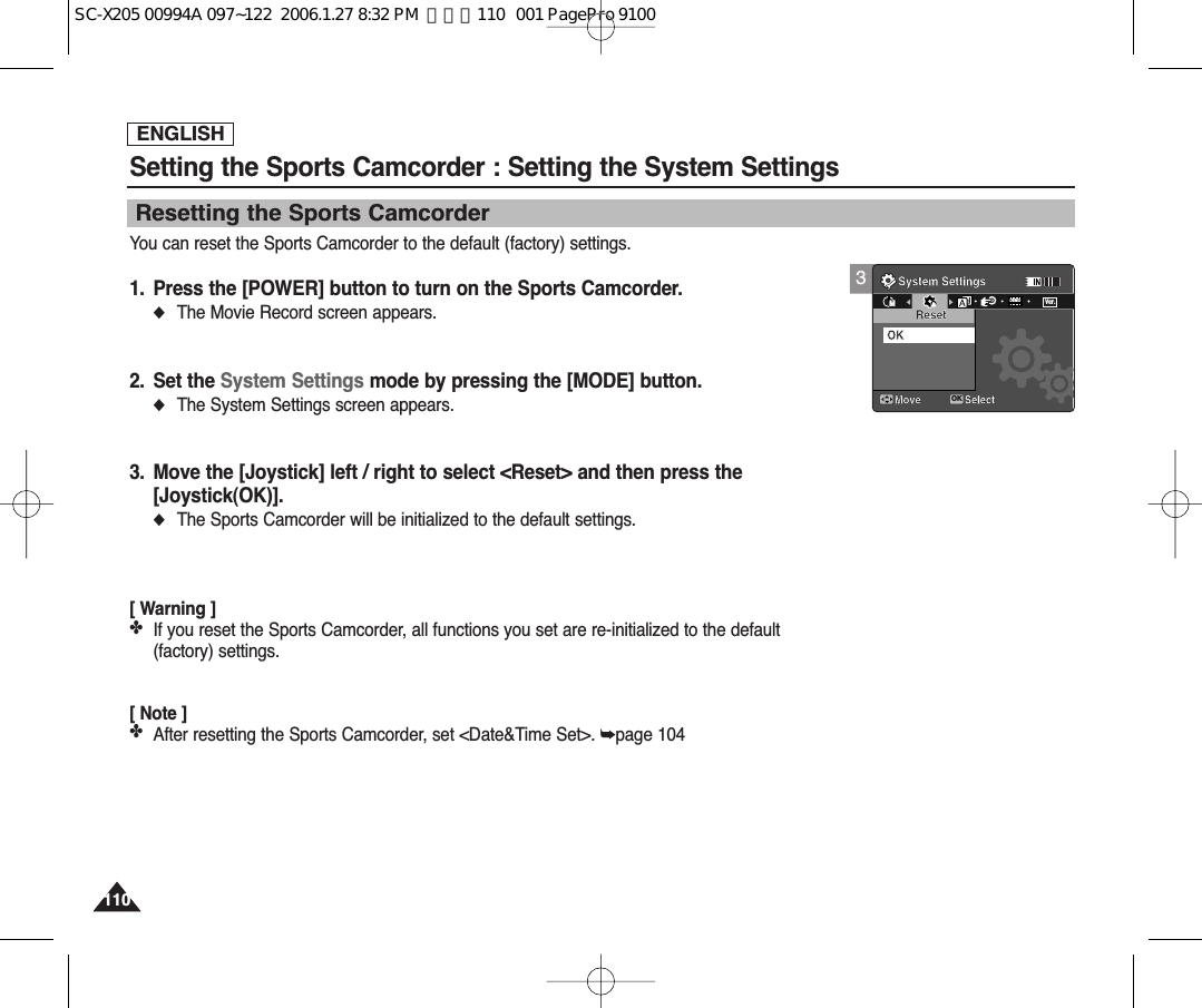 ENGLISH110110Setting the Sports Camcorder : Setting the System SettingsResetting the Sports CamcorderYou can reset the Sports Camcorder to the default (factory) settings.1. Press the [POWER] button to turn on the Sports Camcorder.◆The Movie Record screen appears.2. Set the System Settings mode by pressing the [MODE] button.◆The System Settings screen appears.3. Move the [Joystick] left / right to select &lt;Reset&gt; and then press the[Joystick(OK)].◆The Sports Camcorder will be initialized to the default settings.[ Warning ]✤If you reset the Sports Camcorder, all functions you set are re-initialized to the default(factory) settings.[ Note ]✤After resetting the Sports Camcorder, set &lt;Date&amp;Time Set&gt;. ➥page 1043System SettingsMove SelectOKResetOKMMDEMOVer.SC-X205 00994A 097~122  2006.1.27 8:32 PM  페이지110   001 PagePro 9100