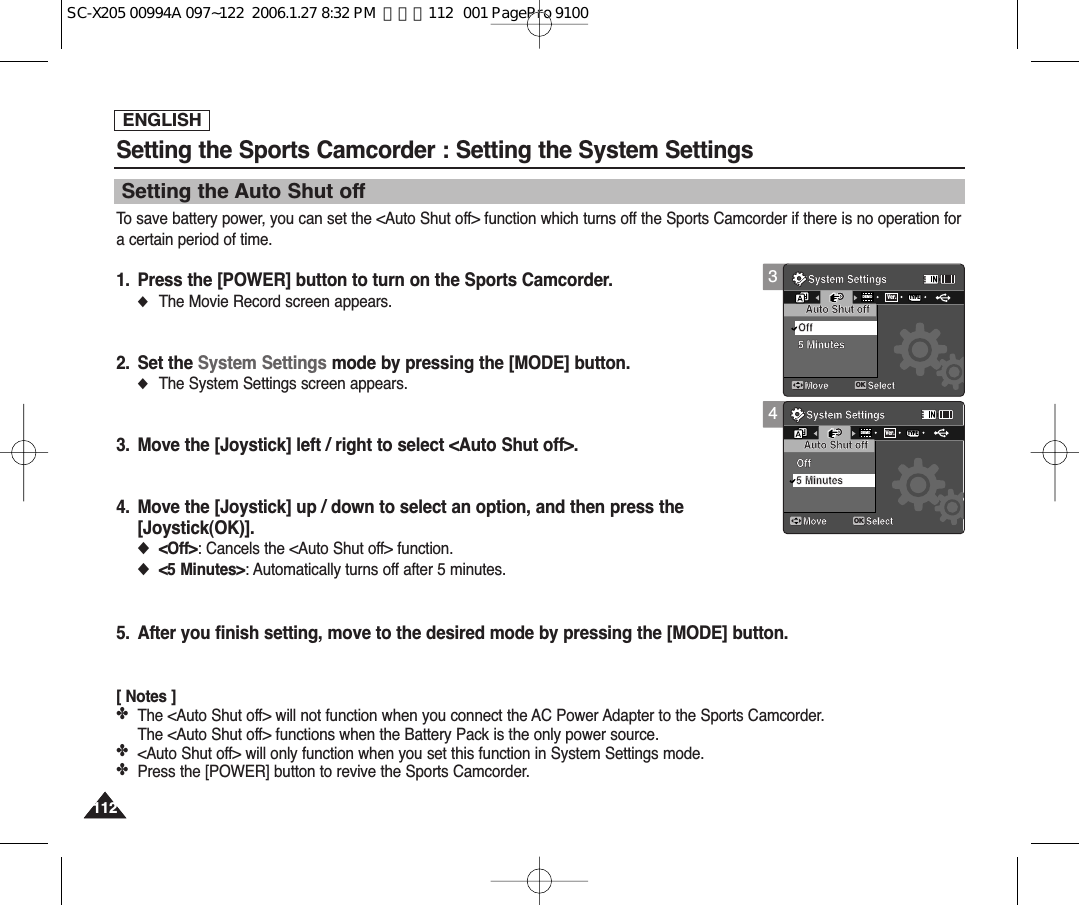ENGLISH112112Setting the Sports Camcorder : Setting the System SettingsTo save battery power, you can set the &lt;Auto Shut off&gt; function which turns off the Sports Camcorder if there is no operation fora certain period of time.1. Press the [POWER] button to turn on the Sports Camcorder.◆The Movie Record screen appears.2. Set the System Settings mode by pressing the [MODE] button.◆The System Settings screen appears.3. Move the [Joystick] left / right to select &lt;Auto Shut off&gt;.4. Move the [Joystick] up / down to select an option, and then press the [Joystick(OK)].◆&lt;Off&gt;: Cancels the &lt;Auto Shut off&gt; function.◆&lt;5 Minutes&gt;: Automatically turns off after 5 minutes.5. After you finish setting, move to the desired mode by pressing the [MODE] button.[ Notes ]✤The &lt;Auto Shut off&gt; will not function when you connect the AC Power Adapter to the Sports Camcorder. The &lt;Auto Shut off&gt; functions when the Battery Pack is the only power source.✤&lt;Auto Shut off&gt; will only function when you set this function in System Settings mode.✤Press the [POWER] button to revive the Sports Camcorder.Setting the Auto Shut off34System SettingsMove SelectOKAuto Shut offOff5 MinutesDEMOTYPEVer.System SettingsMove SelectAuto Shut offOff5 MinutesSystem SettingsMove SelectAuto Shut offOff5 MinutesSystem SettingsMove SelectOKAuto Shut offOffDEMOTYPEVer.5 MinutesSC-X205 00994A 097~122  2006.1.27 8:32 PM  페이지112   001 PagePro 9100