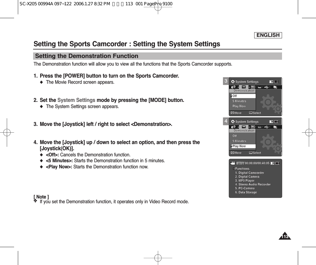 ENGLISH113113Setting the Sports Camcorder : Setting the System SettingsThe Demonstration function will allow you to view all the functions that the Sports Camcorder supports.1. Press the [POWER] button to turn on the Sports Camcorder.◆The Movie Record screen appears.2. Set the System Settings mode by pressing the [MODE] button.◆The System Settings screen appears.3. Move the [Joystick] left / right to select &lt;Demonstration&gt;.4. Move the [Joystick] up / down to select an option, and then press the [Joystick(OK)].◆&lt;Off&gt;: Cancels the Demonstration function. ◆&lt;5 Minutes&gt;: Starts the Demonstration function in 5 minutes. ◆&lt;Play Now&gt;: Starts the Demonstration function now. [ Note ]✤If you set the Demonstration function, it operates only in Video Record mode.Setting the Demonstration Function34System SettingsMove SelectOKDemonstrationOff5 MinutesPlay NowDEMOTYPEVer.System SettingsMove SelectDemonstrationOff5 MinutesPlay Now  Functions  1. Digital Camcorder  2. Digital Camera  3. MP3 Player  4. Stereo Audio Recorder  5. PC-Camera  6. Data StorageSTBY 00:00:00/00:40:05System SettingsMove SelectDemonstrationOff5 MinutesPlay NowSystem SettingsMove SelectOKDemonstrationOff5 MinutesPlay NowDEMOTYPEVer.  Functions  1. Digital Camcorder  2. Digital Camera  3. MP3 Player  4. Stereo Audio Recorder  5. PC-Camera  6. Data StorageSTBY 00:00:00/00:40:05System SettingsMove SelectDemonstrationOff5 MinutesPlay NowSystem SettingsMove SelectDemonstrationOff5 MinutesPlay Now  Functions  1. Digital Camcorder  2. Digital Camera  3. MP3 Player  4. Stereo Audio Recorder  5. PC-Camera  6. Data StorageSTBY 00:00:00/00:40:05SC-X205 00994A 097~122  2006.1.27 8:32 PM  페이지113   001 PagePro 9100