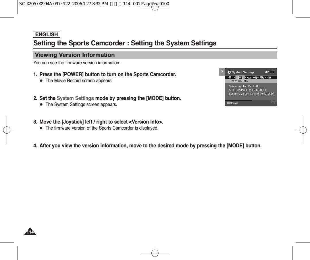ENGLISH114114Setting the Sports Camcorder : Setting the System SettingsYou can see the firmware version information.1. Press the [POWER] button to turn on the Sports Camcorder.◆The Movie Record screen appears.2. Set the System Settings mode by pressing the [MODE] button.◆The System Settings screen appears.3. Move the [Joystick] left / right to select &lt;Version Info&gt;.◆The firmware version of the Sports Camcorder is displayed. 4. After you view the version information, move to the desired mode by pressing the [MODE] button.Viewing Version Information3System SettingsMoveVersion InfoSamsung Elec. Co. LTDS/W 0.22 Jan 19 2006 18:31:08Syscon 0.21 Jan 18 2006 19:32:38 PRDEMOTYPEVer.SC-X205 00994A 097~122  2006.1.27 8:32 PM  페이지114   001 PagePro 9100