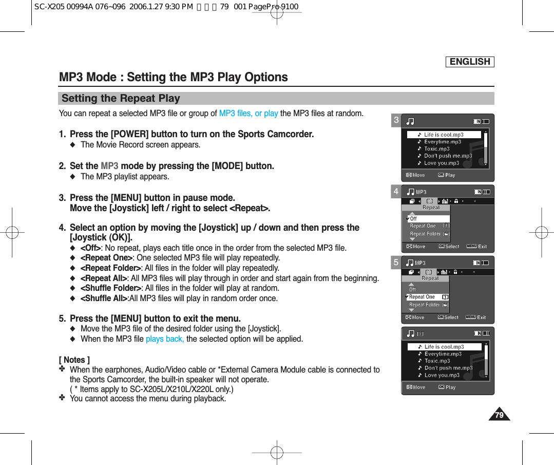 ENGLISH7979MP3 Mode : Setting the MP3 Play OptionsSetting the Repeat PlayYou can repeat a selected MP3 file or group of MP3 files, or play the MP3 files at random.1. Press the [POWER] button to turn on the Sports Camcorder.◆The Movie Record screen appears.2. Set the MP3 mode by pressing the [MODE] button.◆The MP3 playlist appears.3. Press the [MENU] button in pause mode.Move the [Joystick] left / right to select &lt;Repeat&gt;.4. Select an option by moving the [Joystick] up / down and then press the[Joystick (OK)].◆&lt;Off&gt;: No repeat, plays each title once in the order from the selected MP3 file.◆&lt;Repeat One&gt;: One selected MP3 file will play repeatedly.◆&lt;Repeat Folder&gt;: All files in the folder will play repeatedly.◆&lt;Repeat All&gt;: All MP3 files will play through in order and start again from the beginning.◆&lt;Shuffle Folder&gt;: All files in the folder will play at random.◆&lt;Shuffle All&gt;:All MP3 files will play in random order once.5. Press the [MENU] button to exit the menu.◆Move the MP3 file of the desired folder using the [Joystick]. ◆When the MP3 file plays back, the selected option will be applied.  [ Notes ]✤When the earphones, Audio/Video cable or *External Camera Module cable is connected tothe Sports Camcorder, the built-in speaker will not operate. ( * Items apply to SC-X205L/X210L/X220L only.) ✤You cannot access the menu during playback. 45Move PlayLife is cool.mp3Everytime.mp3Toxic.mp3Don&apos;t push me.mp3Love you.mp3Move PlayLife is cool.mp3Everytime.mp3Toxic.mp3Don&apos;t push me.mp3Love you.mp3MP3Move ExitMENUSelectOKRepeatRepeat OneRepeat FolderOff1MP3Move ExitSelectRepeatRepeat FolderOffRepeat One11Move PlayLife is cool.mp3Everytime.mp3Toxic.mp3Don&apos;t push me.mp3Love you.mp3Move PlayLife is cool.mp3Everytime.mp3Toxic.mp3Don&apos;t push me.mp3Love you.mp3MP3Move ExitSelectRepeatRepeat OneRepeat FolderOff1MP3Move ExitMENUSelectOKRepeatRepeat FolderOffRepeat One11Move PlayLife is cool.mp3Everytime.mp3Toxic.mp3Don&apos;t push me.mp3Love you.mp3Move PlayOKLife is cool.mp3Everytime.mp3Toxic.mp3Don&apos;t push me.mp3Love you.mp3MP3Move ExitSelectRepeatRepeat OneRepeat FolderOff1MP3Move ExitSelectRepeatRepeat FolderOffRepeat One113Move PlayOKLife is cool.mp3Everytime.mp3Toxic.mp3Don&apos;t push me.mp3Love you.mp3Move PlayLife is cool.mp3Everytime.mp3Toxic.mp3Don&apos;t push me.mp3Love you.mp3MP3Move ExitSelectRepeatRepeat OneRepeat FolderOff1MP3Move ExitSelectRepeatRepeat FolderOffRepeat One11SC-X205 00994A 076~096  2006.1.27 9:30 PM  페이지79   001 PagePro 9100