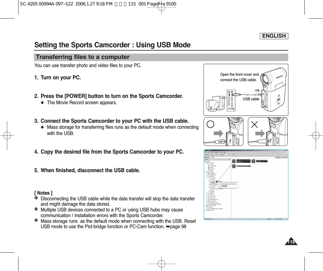 ENGLISH115115Setting the Sports Camcorder : Using USB ModeYou can use transfer photo and video files to your PC.1. Turn on your PC.2. Press the [POWER] button to turn on the Sports Camcorder.◆The Movie Record screen appears.3. Connect the Sports Camcorder to your PC with the USB cable.◆Mass storage for transferring files runs as the default mode when connectingwith the USB.4. Copy the desired file from the Sports Camcorder to your PC.5. When finished, disconnect the USB cable.[ Notes ]✤Disconnecting the USB cable while the data transfer will stop the data transferand might damage the data stored.✤Multiple USB devices connected to a PC or using USB hubs may causecommunication / installation errors with the Sports Camcorder.✤Mass storage runs  as the default mode when connecting with the USB. ResetUSB mode to use the Pict-bridge function or PC-Cam function. ➥page 98Transferring files to a computerUSBMMC/SDUSB cableOpen the front cover andconnect the USB cable.USBUSBSC-X205 00994A 097~122  2006.1.27 9:18 PM  페이지115   001 PagePro 9100