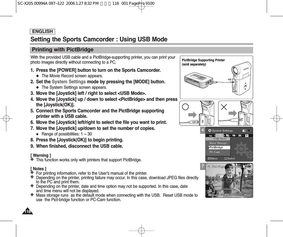 ENGLISH116116Setting the Sports Camcorder : Using USB ModeWith the provided USB cable and a PictBridge-supporting printer, you can print yourphoto images directly without connecting to a PC.1. Press the [POWER] button to turn on the Sports Camcorder.◆The Movie Record screen appears.2. Set the System Settings mode by pressing the [MODE] button.◆The System Settings screen appears.3. Move the [Joystick] left / right to select &lt;USB Mode&gt;.4. Move the [Joystick] up / down to select &lt;PictBridge&gt; and then pressthe [Joystick(OK)].5. Connect the Sports Camcorder and the PictBridge supportingprinter with a USB cable. 6. Move the [Joystick] left/right to select the file you want to print.7. Move the [Joystick] up/down to set the number of copies.◆Range of possibilities: 1 ~ 308. Press the [Joystick(OK)] to begin printing.9. When finished, disconnect the USB cable.[ Warning ]✤This function works only with printers that support PictBridge.[ Notes ]✤For printing information, refer to the User&apos;s manual of the printer.✤Depending on the printer, printing failure may occur. In this case, download JPEG files directly to the PC and print them.✤Depending on the printer, date and time option may not be supported. In this case, date and time menu will not be displayed.✤Mass storage runs  as the default mode when connecting with the USB.  Reset USB mode touse  the Pict-bridge function or PC-Cam function.Printing with PictBridge4System SettingsMove SelectOKTYPEUSB ModeMass StoragePictBridgePC-Cam100-0001PictBridgeSearch PrintCopies017System SettingsMove SelectUSB ModeMass StoragePictBridgePC-Cam   100-0001PictBridgeSearch PrintCopiesOK01USBMMC/SDPictBridge Supporting Printer (sold separately)USBUSBSC-X205 00994A 097~122  2006.1.27 8:32 PM  페이지116   001 PagePro 9100