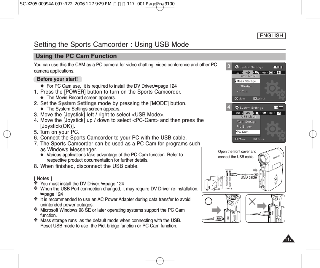 You can use this the CAM as a PC camera for video chatting, video conference and other PCcamera applications.Before your start! ◆For PC Cam use,  it is required to install the DV Driver.➥page 1241. Press the [POWER] button to turn on the Sports Camcorder.◆The Movie Record screen appears.2. Set the System Settings mode by pressing the [MODE] button.◆The System Settings screen appears.3. Move the [Joystick] left / right to select &lt;USB Mode&gt;.4. Move the [Joystick] up / down to select &lt;PC-Cam&gt; and then press the[Joystick(OK)].5. Turn on your PC.6. Connect the Sports Camcorder to your PC with the USB cable. 7. The Sports Camcorder can be used as a PC Cam for programs suchas Windows Messenger. ◆Various applications take advantage of the PC Cam function. Refer torespective product documentation for further details.8. When finished, disconnect the USB cable.[ Notes ]✤You must install the DV Driver. ➥page 124✤When the USB Port connection changed, it may require DV Driver re-installation.➥page 124✤It is recommended to use an AC Power Adapter during data transfer to avoidunintended power outages.✤Microsoft Windows 98 SE or later operating systems support the PC Camfunction.✤Mass storage runs  as the default mode when connecting with the USB. Reset USB mode to use  the Pict-bridge function or PC-Cam function.ENGLISH117117Setting the Sports Camcorder : Using USB ModeUsing the PC Cam FunctionUSBMMC/SDUSB cableOpen the front cover andconnect the USB cable.USBUSB3System SettingsMove SelectOKTYPEUSB ModePictBridgePC-CamMass StorageSystem SettingsMove SelectUSB ModeMass StoragePictBridgePC-Cam4System SettingsMove SelectUSB ModePictBridgePC-CamMass StorageSystem SettingsMove SelectOKTYPEUSB ModeMass StoragePictBridgePC-CamSC-X205 00994A 097~122  2006.1.27 9:29 PM  페이지117   001 PagePro 9100