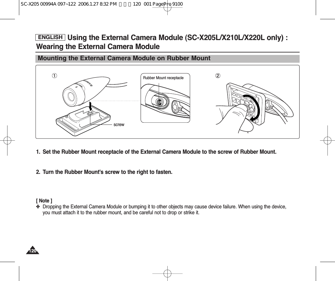 ENGLISH120120Using the External Camera Module (SC-X205L/X210L/X220L only) :Wearing the External Camera ModuleMounting the External Camera Module on Rubber Mount1 21. Set the Rubber Mount receptacle of the External Camera Module to the screw of Rubber Mount.2. Turn the Rubber Mount&apos;s screw to the right to fasten.[ Note ]✤Dropping the External Camera Module or bumping it to other objects may cause device failure. When using the device,you must attach it to the rubber mount, and be careful not to drop or strike it.screwRubber Mount receptacleSC-X205 00994A 097~122  2006.1.27 8:32 PM  페이지120   001 PagePro 9100