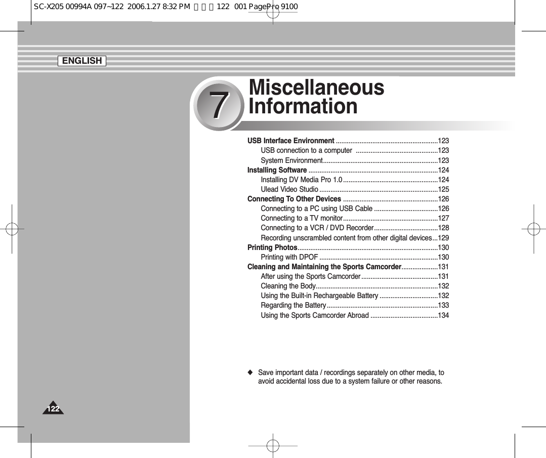 Miscellaneous Information77USB Interface Environment ........................................................123USB connection to a computer  .............................................123System Environment...............................................................123Installing Software .......................................................................124Installing DV Media Pro 1.0....................................................124Ulead Video Studio .................................................................125Connecting To Other Devices ....................................................126Connecting to a PC using USB Cable ...................................126Connecting to a TV monitor....................................................127Connecting to a VCR / DVD Recorder...................................128Recording unscrambled content from other digital devices...129Printing Photos.............................................................................130Printing with DPOF .................................................................130Cleaning and Maintaining the Sports Camcorder....................131After using the Sports Camcorder..........................................131Cleaning the Body...................................................................132Using the Built-in Rechargeable Battery ................................132Regarding the Battery.............................................................133Using the Sports Camcorder Abroad .....................................134◆Save important data / recordings separately on other media, toavoid accidental loss due to a system failure or other reasons.ENGLISH122122SC-X205 00994A 097~122  2006.1.27 8:32 PM  페이지122   001 PagePro 9100