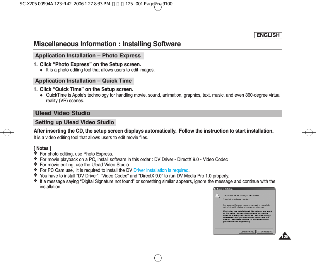 ENGLISH125125Miscellaneous Information : Installing SoftwareUlead Video StudioApplication Installation – Photo Express 1. Click “Photo Express” on the Setup screen.◆It is a photo editing tool that allows users to edit images.Application Installation – Quick Time1. Click “Quick Time” on the Setup screen.◆QuickTime is Apple&apos;s technology for handling movie, sound, animation, graphics, text, music, and even 360-degree virtualreality (VR) scenes.Setting up Ulead Video StudioAfter inserting the CD, the setup screen displays automatically.  Follow the instruction to start installation.It is a video editing tool that allows users to edit movie files.[ Notes ]✤For photo editing, use Photo Express.✤For movie playback on a PC, install software in this order : DV Driver - DirectX 9.0 - Video Codec✤For movie editing, use the Ulead Video Studio.✤For PC Cam use,  it is required to install the DV Driver installation is required.✤You have to install “DV Driver”, “Video Codec” and “DirectX 9.0” to run DV Media Pro 1.0 properly.✤If a message saying “Digital Signature not found” or something similar appears, ignore the message and continue with theinstallation. SC-X205 00994A 123~142  2006.1.27 8:33 PM  페이지125   001 PagePro 9100
