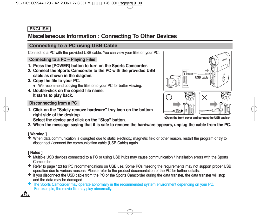 ENGLISH126126Connect to a PC with the provided USB cable. You can view your files on your PC.Connecting to a PC – Playing Files1.  Press the [POWER] button to turn on the Sports Camcorder.2.  Connect the Sports Camcorder to the PC with the provided USBcable as shown in the diagram.3.  Copy the file to your PC.◆We recommend copying the files onto your PC for better viewing.4. Double-click on the copied file name.It starts to play back.Disconnecting from a PC1.  Click on the “Safely remove hardware” tray icon on the bottomright side of the desktop.Select the device and click on the “Stop” button.2. When the message saying that it is safe to remove the hardware appears, unplug the cable from the PC.[ Warning ]✤When data communication is disrupted due to static electricity, magnetic field or other reason, restart the program or try todisconnect / connect the communication cable (USB Cable) again.[ Notes ]✤Multiple USB devices connected to a PC or using USB hubs may cause communication / installation errors with the SportsCamcorder.✤Refer to page 123 for PC recommendations on USB use. Some PCs meeting the requirements may not support proper USBoperation due to various reasons. Please refer to the product documentation of the PC for further details.✤If you disconnect the USB cable from the PC or the Sports Camcorder during the data transfer, the data transfer will stopand the data may be damaged.✤The Sports Camcorder may operate abnormally in the recommended system environment depending on your PC.For example, the movie file may play abnormally.Miscellaneous Information : Connecting To Other Devices Connecting to a PC using USB CableUSBMMC/SDUSB cableUSBUSB&lt;Open the front cover and connect the USB cable.&gt;SC-X205 00994A 123~142  2006.1.27 8:33 PM  페이지126   001 PagePro 9100