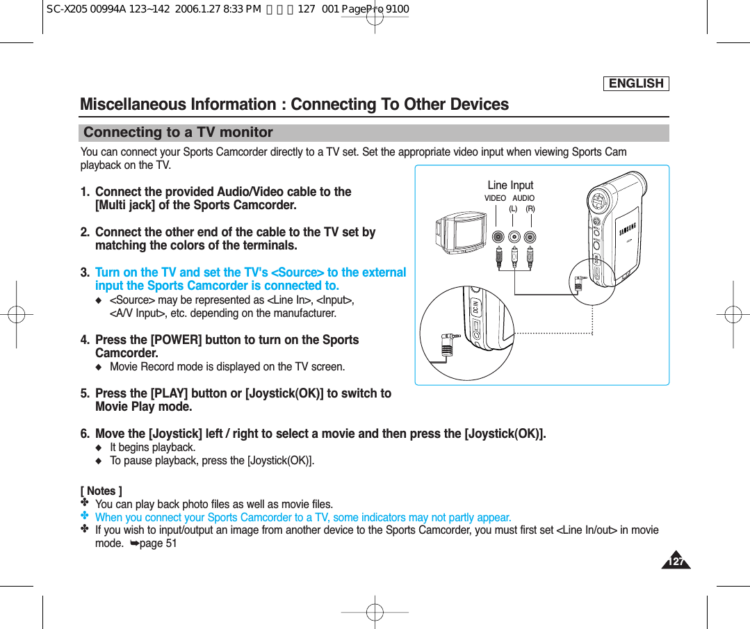 ENGLISH127127Connecting to a TV monitorYou can connect your Sports Camcorder directly to a TV set. Set the appropriate video input when viewing Sports Camplayback on the TV.1.  Connect the provided Audio/Video cable to the [Multi jack] of the Sports Camcorder.2.  Connect the other end of the cable to the TV set bymatching the colors of the terminals.3.  Turn on the TV and set the TV&apos;s &lt;Source&gt; to the externalinput the Sports Camcorder is connected to.◆&lt;Source&gt; may be represented as &lt;Line In&gt;, &lt;Input&gt;, &lt;A/V Input&gt;, etc. depending on the manufacturer.4.  Press the [POWER] button to turn on the SportsCamcorder.◆Movie Record mode is displayed on the TV screen.5.  Press the [PLAY] button or [Joystick(OK)] to switch toMovie Play mode.6. Move the [Joystick] left / right to select a movie and then press the [Joystick(OK)].◆It begins playback.◆To pause playback, press the [Joystick(OK)].[ Notes ]✤You can play back photo files as well as movie files.✤When you connect your Sports Camcorder to a TV, some indicators may not partly appear.✤If you wish to input/output an image from another device to the Sports Camcorder, you must first set &lt;Line In/out&gt; in moviemode.  ➥page 51Miscellaneous Information : Connecting To Other Devices DC INLine InputVIDEO AUDIO(L)    (R)DC INSC-X205 00994A 123~142  2006.1.27 8:33 PM  페이지127   001 PagePro 9100