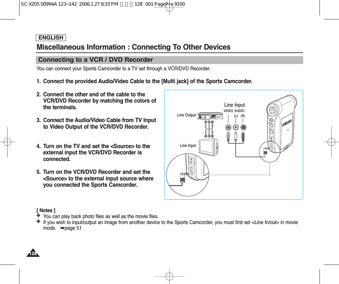 ENGLISH128128Miscellaneous Information : Connecting To Other Devices Connecting to a VCR / DVD RecorderYou can connect your Sports Camcorder to a TV set through a VCR/DVD Recorder.1.  Connect the provided Audio/Video Cable to the [Multi jack] of the Sports Camcorder.2.  Connect the other end of the cable to theVCR/DVD Recorder by matching the colors ofthe terminals.3.  Connect the Audio/Video Cable from TV Input to Video Output of the VCR/DVD Recorder.4.  Turn on the TV and set the &lt;Source&gt; to theexternal input the VCR/DVD Recorder isconnected.5.  Turn on the VCR/DVD Recorder and set the&lt;Source&gt; to the external input source whereyou connected the Sports Camcorder.[ Notes ]✤You can play back photo files as well as the movie files.✤If you wish to input/output an image from another device to the Sports Camcorder, you must first set &lt;Line In/out&gt; in moviemode.   ➥page 51DC INLine InputLine OutputLine InputVIDEO AUDIO(L)   (R)DC INSC-X205 00994A 123~142  2006.1.27 8:33 PM  페이지128   001 PagePro 9100
