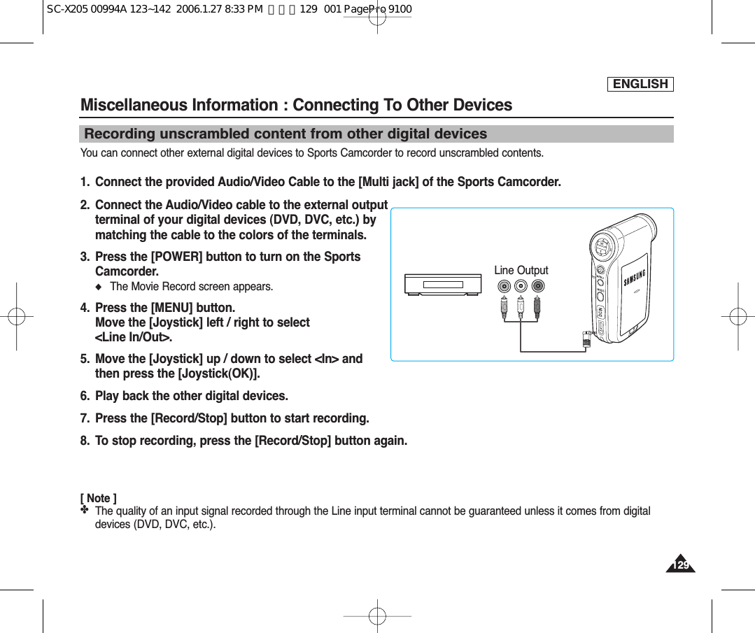 ENGLISHMiscellaneous Information : Connecting To Other Devices 129129Recording unscrambled content from other digital devicesYou can connect other external digital devices to Sports Camcorder to record unscrambled contents.1.  Connect the provided Audio/Video Cable to the [Multi jack] of the Sports Camcorder.2. Connect the Audio/Video cable to the external outputterminal of your digital devices (DVD, DVC, etc.) bymatching the cable to the colors of the terminals. 3.  Press the [POWER] button to turn on the SportsCamcorder.◆The Movie Record screen appears.4. Press the [MENU] button.Move the [Joystick] left / right to select &lt;Line In/Out&gt;.5. Move the [Joystick] up / down to select &lt;In&gt; andthen press the [Joystick(OK)].6. Play back the other digital devices.7. Press the [Record/Stop] button to start recording.8. To stop recording, press the [Record/Stop] button again.[ Note ]✤The quality of an input signal recorded through the Line input terminal cannot be guaranteed unless it comes from digitaldevices (DVD, DVC, etc.).DC INLine OutputSC-X205 00994A 123~142  2006.1.27 8:33 PM  페이지129   001 PagePro 9100