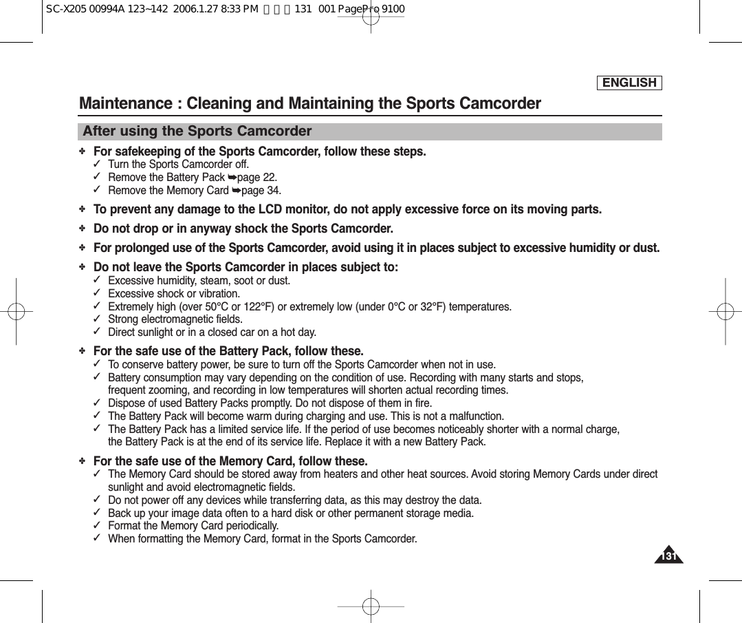 ENGLISH131131Maintenance : Cleaning and Maintaining the Sports CamcorderAfter using the Sports Camcorder✤For safekeeping of the Sports Camcorder, follow these steps.✓Turn the Sports Camcorder off.✓Remove the Battery Pack ➥page 22.✓Remove the Memory Card ➥page 34.✤To prevent any damage to the LCD monitor, do not apply excessive force on its moving parts.✤Do not drop or in anyway shock the Sports Camcorder.✤For prolonged use of the Sports Camcorder, avoid using it in places subject to excessive humidity or dust.✤Do not leave the Sports Camcorder in places subject to:✓Excessive humidity, steam, soot or dust.✓Excessive shock or vibration.✓Extremely high (over 50°C or 122°F) or extremely low (under 0°C or 32°F) temperatures.✓Strong electromagnetic fields.✓Direct sunlight or in a closed car on a hot day.✤For the safe use of the Battery Pack, follow these.✓To conserve battery power, be sure to turn off the Sports Camcorder when not in use.✓Battery consumption may vary depending on the condition of use. Recording with many starts and stops, frequent zooming, and recording in low temperatures will shorten actual recording times.✓Dispose of used Battery Packs promptly. Do not dispose of them in fire.✓The Battery Pack will become warm during charging and use. This is not a malfunction.✓The Battery Pack has a limited service life. If the period of use becomes noticeably shorter with a normal charge, the Battery Pack is at the end of its service life. Replace it with a new Battery Pack.✤For the safe use of the Memory Card, follow these.✓The Memory Card should be stored away from heaters and other heat sources. Avoid storing Memory Cards under directsunlight and avoid electromagnetic fields.✓Do not power off any devices while transferring data, as this may destroy the data.✓Back up your image data often to a hard disk or other permanent storage media.✓Format the Memory Card periodically.✓When formatting the Memory Card, format in the Sports Camcorder. SC-X205 00994A 123~142  2006.1.27 8:33 PM  페이지131   001 PagePro 9100
