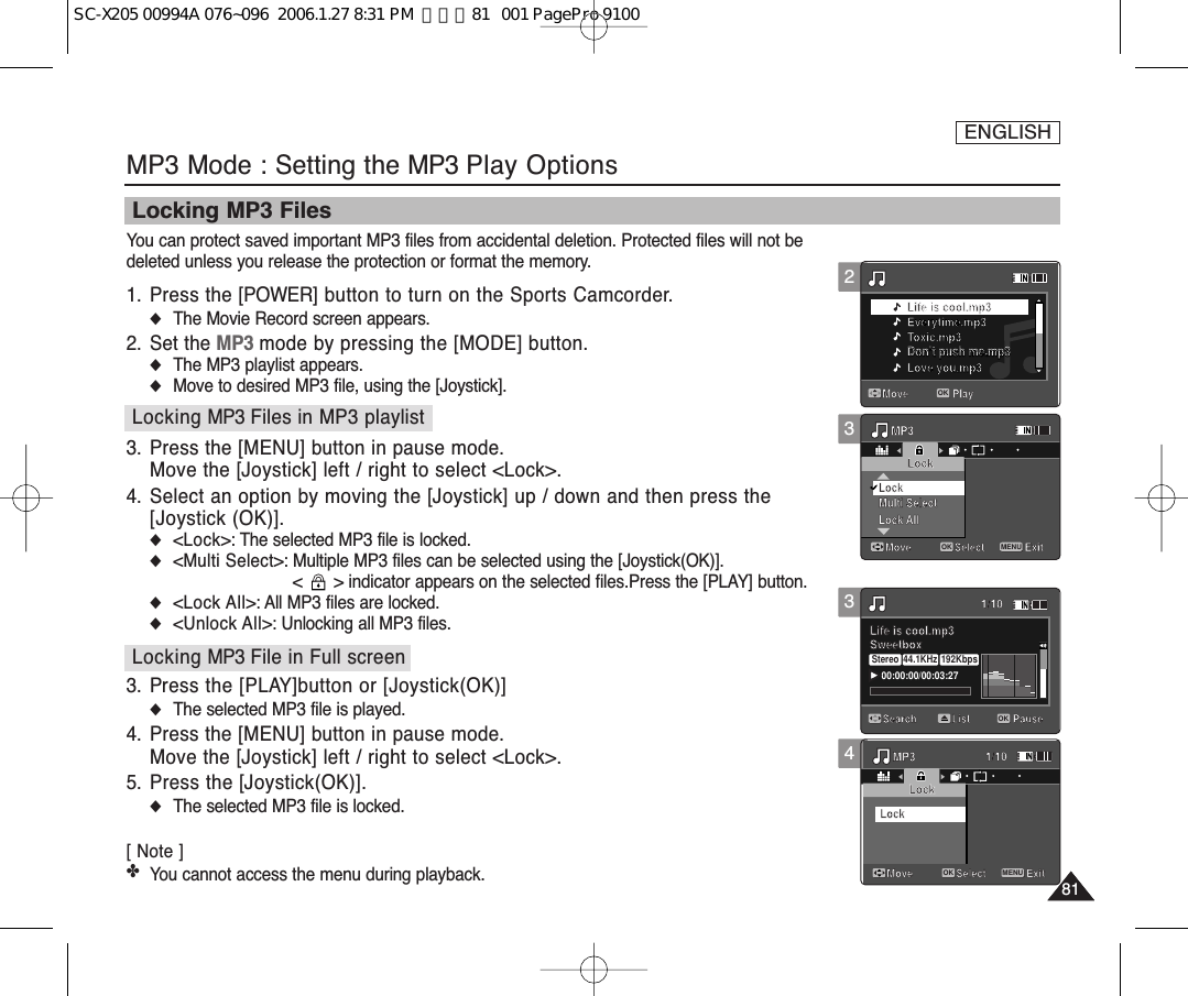 ENGLISH8181MP3 Mode : Setting the MP3 Play OptionsLocking MP3 File in Full screenLocking MP3 FilesYou can protect saved important MP3 files from accidental deletion. Protected files will not bedeleted unless you release the protection or format the memory.1. Press the [POWER] button to turn on the Sports Camcorder.◆The Movie Record screen appears.2. Set the MP3 mode by pressing the [MODE] button.◆The MP3 playlist appears.◆Move to desired MP3 file, using the [Joystick].3. Press the [MENU] button in pause mode.Move the [Joystick] left / right to select &lt;Lock&gt;.4. Select an option by moving the [Joystick] up / down and then press the[Joystick (OK)].◆&lt;Lock&gt;: The selected MP3 file is locked.◆&lt;Multi Select&gt;: Multiple MP3 files can be selected using the [Joystick(OK)]. &lt;  &gt; indicator appears on the selected files.Press the [PLAY] button.◆&lt;Lock All&gt;: All MP3 files are locked.◆&lt;Unlock All&gt;: Unlocking all MP3 files.3. Press the [PLAY]button or [Joystick(OK)]◆The selected MP3 file is played.4. Press the [MENU] button in pause mode.Move the [Joystick] left / right to select &lt;Lock&gt;.5. Press the [Joystick(OK)].◆The selected MP3 file is locked.[ Note ]✤You cannot access the menu during playback. 34Move PlayLife is cool.mp3Everytime.mp3Toxic.mp3Don’t push me.mp3Love you.mp3MP3Move ExitSelectLockMulti SelectLock AllLockMP3Move ExitSelectLockLock1/10Search1/10PauseOKListLife is cool.mp3Sweetbox 00:00:00/00:03:27Stereo 44.1KHz 192KbpsMove PlayLife is cool.mp3Everytime.mp3Toxic.mp3Don’t push me.mp3Love you.mp3MP3Move ExitSelectLockMulti SelectLock AllLockMP3Move ExitMENUSelectOKLockLock1/10Search1/10PauseListLife is cool.mp3Sweetbox 32Move PlayOKLife is cool.mp3Everytime.mp3Toxic.mp3Don’t push me.mp3Don’t push me.mp3Love you.mp3MP3Move ExitSelectLockMulti SelectLock AllLockMP3Move ExitSelectLockLock1/10Search1/10PauseListLife is cool.mp3Sweetbox Move PlayLife is cool.mp3Everytime.mp3Toxic.mp3Don’t push me.mp3Love you.mp3MP3Move ExitMENUSelectOKLockMulti SelectLock AllLockMP3Move ExitSelectLockLock1/10Search1/10PauseListLife is cool.mp3Sweetbox Locking MP3 Files in MP3 playlistSC-X205 00994A 076~096  2006.1.27 8:31 PM  페이지81   001 PagePro 9100