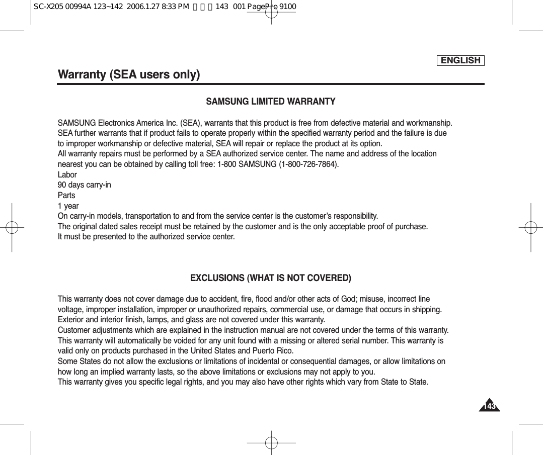 ENGLISH143143Warranty (SEA users only)SAMSUNG LIMITED WARRANTYSAMSUNG Electronics America Inc. (SEA), warrants that this product is free from defective material and workmanship.SEA further warrants that if product fails to operate properly within the specified warranty period and the failure is dueto improper workmanship or defective material, SEA will repair or replace the product at its option.All warranty repairs must be performed by a SEA authorized service center. The name and address of the locationnearest you can be obtained by calling toll free: 1-800 SAMSUNG (1-800-726-7864).Labor90 days carry-inParts1 yearOn carry-in models, transportation to and from the service center is the customer’s responsibility.The original dated sales receipt must be retained by the customer and is the only acceptable proof of purchase.It must be presented to the authorized service center.EXCLUSIONS (WHAT IS NOT COVERED)This warranty does not cover damage due to accident, fire, flood and/or other acts of God; misuse, incorrect linevoltage, improper installation, improper or unauthorized repairs, commercial use, or damage that occurs in shipping.Exterior and interior finish, lamps, and glass are not covered under this warranty.Customer adjustments which are explained in the instruction manual are not covered under the terms of this warranty.This warranty will automatically be voided for any unit found with a missing or altered serial number. This warranty isvalid only on products purchased in the United States and Puerto Rico.Some States do not allow the exclusions or limitations of incidental or consequential damages, or allow limitations onhow long an implied warranty lasts, so the above limitations or exclusions may not apply to you.This warranty gives you specific legal rights, and you may also have other rights which vary from State to State.SC-X205 00994A 123~142  2006.1.27 8:33 PM  페이지143   001 PagePro 9100