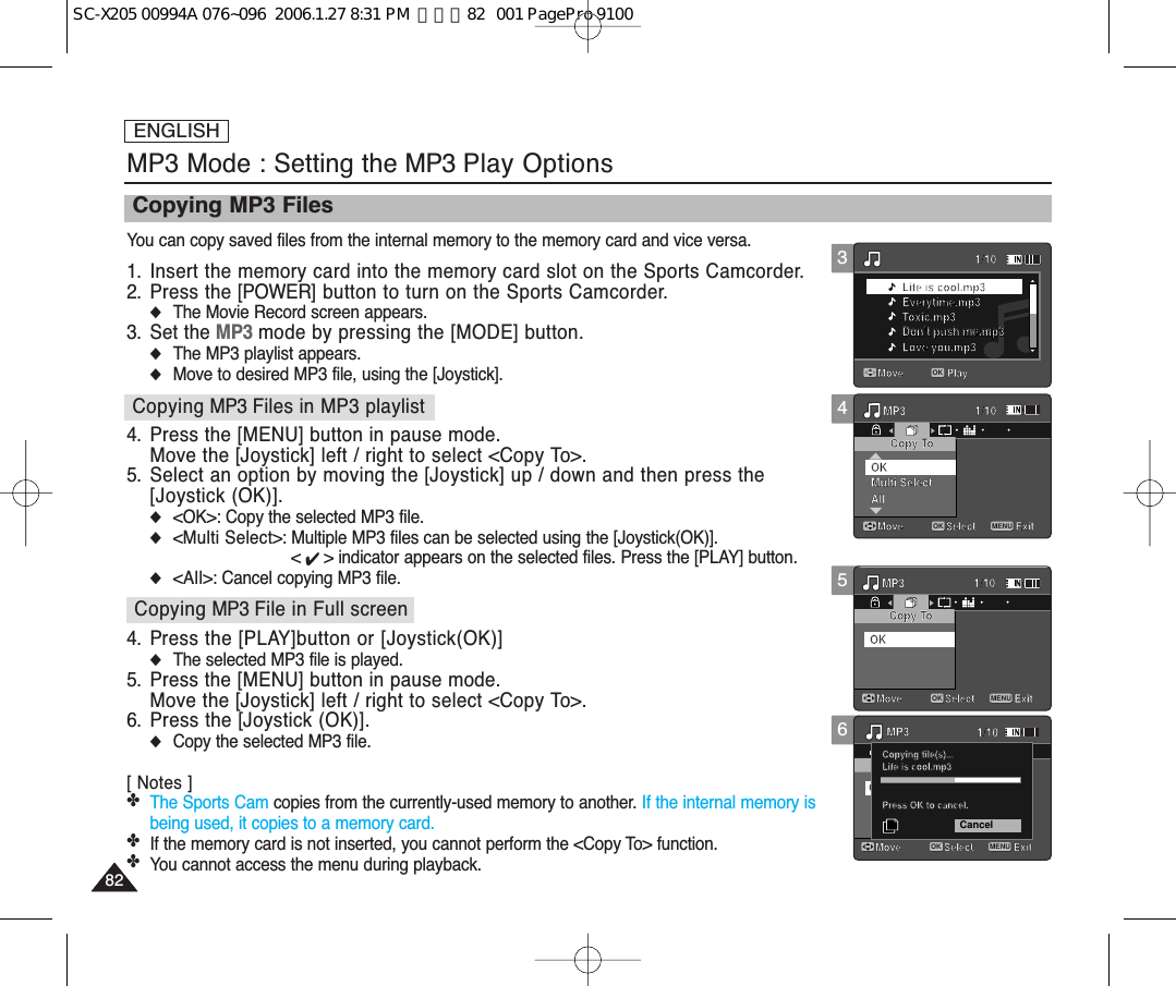 ENGLISH8282MP3 Mode : Setting the MP3 Play OptionsCopying MP3 FilesYou can copy saved files from the internal memory to the memory card and vice versa.1. Insert the memory card into the memory card slot on the Sports Camcorder.2. Press the [POWER] button to turn on the Sports Camcorder.◆The Movie Record screen appears.3. Set the MP3 mode by pressing the [MODE] button.◆The MP3 playlist appears.◆Move to desired MP3 file, using the [Joystick].4. Press the [MENU] button in pause mode.Move the [Joystick] left / right to select &lt;Copy To&gt;.5. Select an option by moving the [Joystick] up / down and then press the[Joystick (OK)].◆&lt;OK&gt;: Copy the selected MP3 file.◆&lt;Multi Select&gt;: Multiple MP3 files can be selected using the [Joystick(OK)]. &lt; ✔ &gt; indicator appears on the selected files. Press the [PLAY] button.◆&lt;All&gt;: Cancel copying MP3 file.4. Press the [PLAY]button or [Joystick(OK)]◆The selected MP3 file is played.5. Press the [MENU] button in pause mode.Move the [Joystick] left / right to select &lt;Copy To&gt;.6. Press the [Joystick (OK)].◆Copy the selected MP3 file.[ Notes ]✤The Sports Cam copies from the currently-used memory to another. If the internal memory isbeing used, it copies to a memory card.✤If the memory card is not inserted, you cannot perform the &lt;Copy To&gt; function.✤You cannot access the menu during playback. 56Move Play1/10Life is cool.mp3Everytime.mp3Toxic.mp3Don’t push me.mp3Love you.mp3Search1/10PauseListLife is cool.mp3DPOFOKCopying file(s)...Life is cool.mp3Press OK to cancel.MP3Move ExitSelectCopy ToMulti SelectAllOK1/101/10MP3MP3Move ExitMENUSelectOKMove ExitSelectCopy ToOK1/10Move Play1/10Life is cool.mp3Everytime.mp3Toxic.mp3Don’t push me.mp3Love you.mp3Search1/10PauseListLife is cool.mp3DPOFOKCopying file(s)...Life is cool.mp3Press OK to cancel.CancelMP3Move ExitSelectCopy ToMulti SelectAllOK1/101/10MP3MP3Move ExitSelectMove ExitMENUSelectOKCopy ToOK1/1043Move Play1/10OKLife is cool.mp3Everytime.mp3Toxic.mp3Don’t push me.mp3Don’t push me.mp3Love you.mp3Search1/10PauseListLife is cool.mp3DPOFOKCopying file(s)...Life is cool.mp3Press OK to cancel.MP3Move ExitSelectCopy ToMulti SelectAllOK1/101/10MP3MP3Move ExitSelectMove ExitSelectCopy ToOK1/10Move Play1/10Life is cool.mp3Everytime.mp3Toxic.mp3Don’t push me.mp3Love you.mp3Search1/10PauseListLife is cool.mp3DPOFOKCopying file(s)...Life is cool.mp3Press OK to cancel.MP3Move ExitMENUSelectOKCopy ToMulti SelectAllOK1/101/10MP3MP3Move ExitSelectMove ExitSelectCopy ToOK1/10Copying MP3 Files in MP3 playlistCopying MP3 File in Full screenSC-X205 00994A 076~096  2006.1.27 8:31 PM  페이지82   001 PagePro 9100