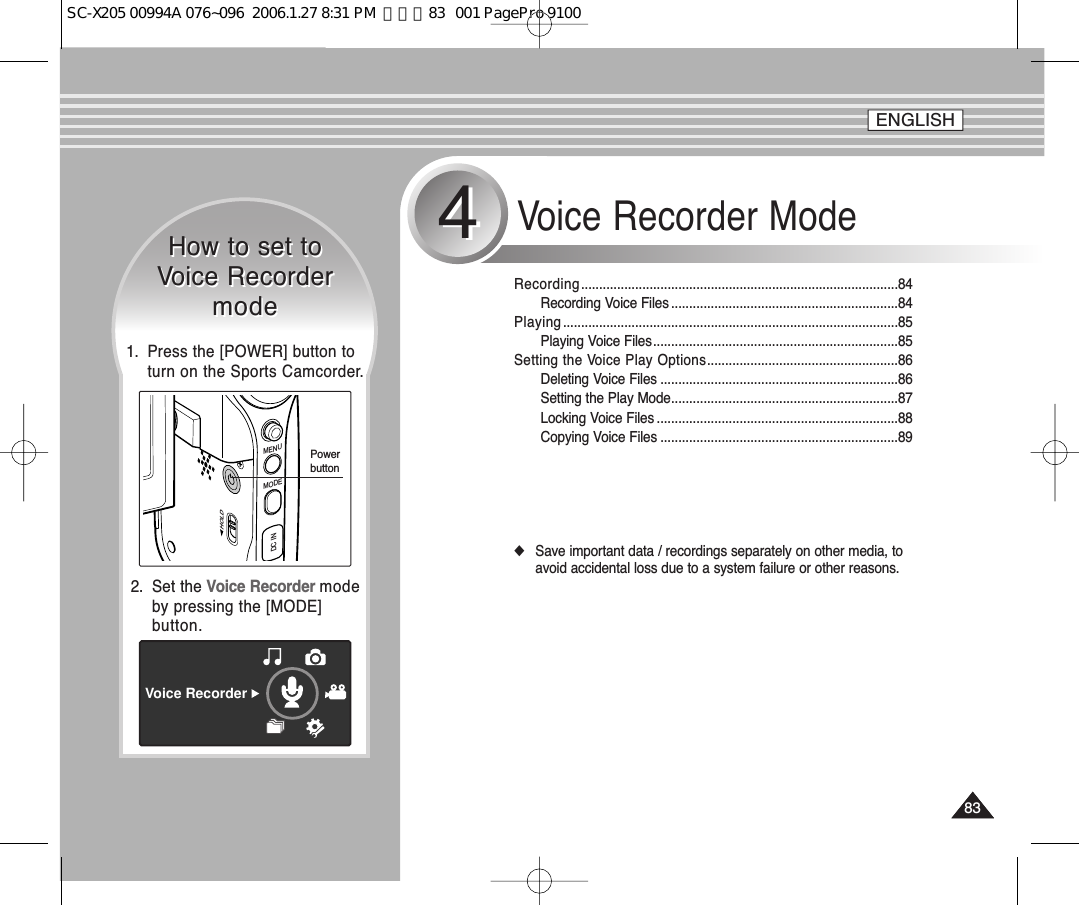 8383Voice Recorder Mode44Recording........................................................................................84Recording Voice Files ...............................................................84Playing .............................................................................................85Playing Voice Files....................................................................85Setting the Voice Play Options.....................................................86Deleting Voice Files ..................................................................86Setting the Play Mode...............................................................87Locking Voice Files ...................................................................88Copying Voice Files ..................................................................89◆Save important data / recordings separately on other media, toavoid accidental loss due to a system failure or other reasons.How to set toVoice RecordermodeHow to set toVoice RecordermodeVoice Recorder2.  Set the Voice Recorder modeby pressing the [MODE]button.ENGLISHMENUMODEDC INHOLDPowerbutton1.  Press the [POWER] button toturn on the Sports Camcorder.SC-X205 00994A 076~096  2006.1.27 8:31 PM  페이지83   001 PagePro 9100