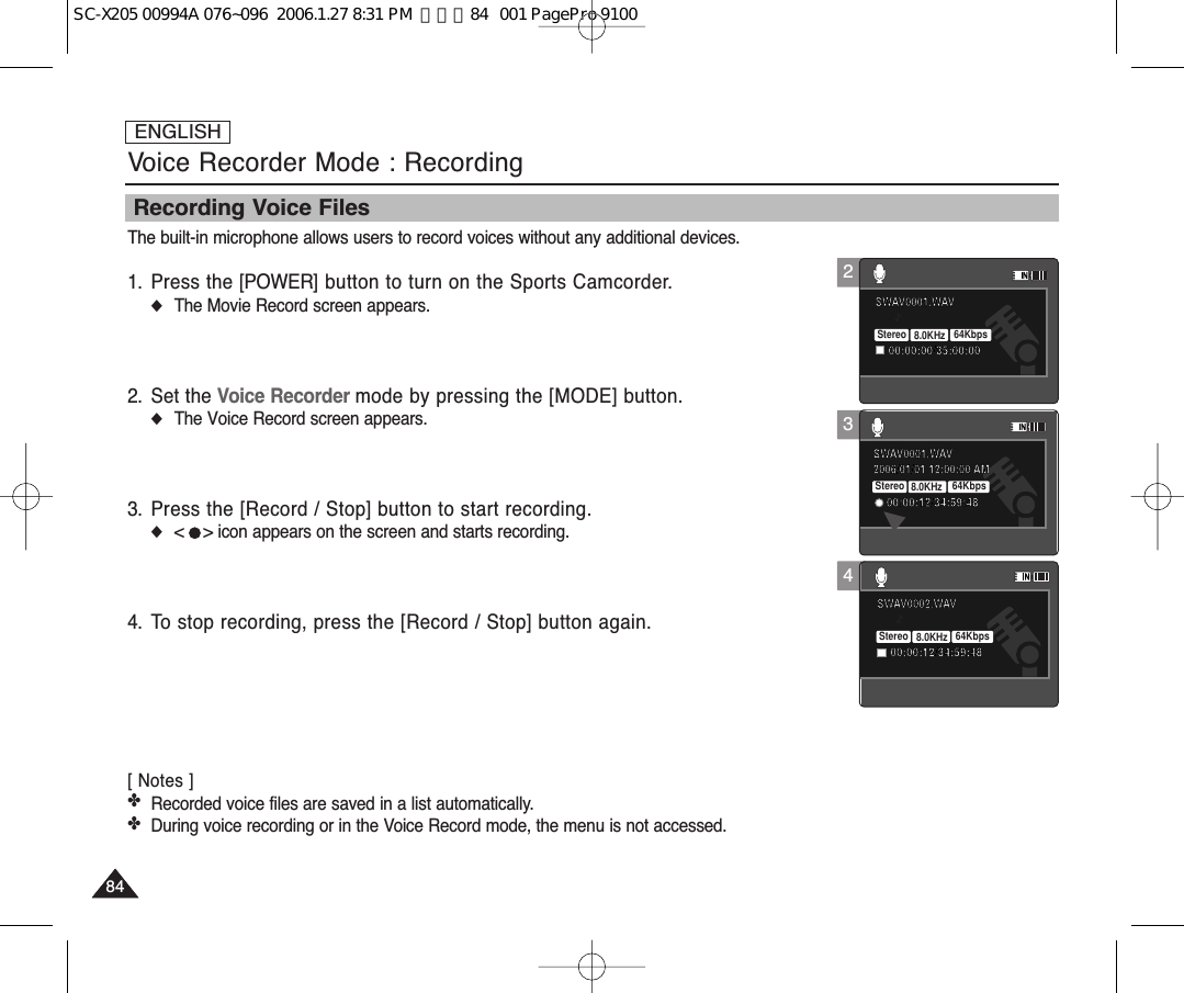ENGLISH848434Voice Recorder Mode : RecordingRecording Voice FilesThe built-in microphone allows users to record voices without any additional devices.1. Press the [POWER] button to turn on the Sports Camcorder.◆The Movie Record screen appears.2. Set the Voice Recorder mode by pressing the [MODE] button.◆The Voice Record screen appears.3. Press the [Record / Stop] button to start recording.◆&lt;    &gt; icon appears on the screen and starts recording.4.  To stop recording, press the [Record / Stop] button again.[ Notes ]✤Recorded voice files are saved in a list automatically.✤During voice recording or in the Voice Record mode, the menu is not accessed.2006/01/01 12:00:00 AMSWAV0001.WAV00:00:12/34:59:48Stereo 8.0KHz 64KbpsSWAV0002.WAV00:00:12/34:59:48SWAV0001.WAV00:00:00/35:00:002006/01/01 12:00:00 AMSWAV0001.WAV00:00:12/34:59:48SWAV0002.WAV00:00:12/34:59:48Stereo 8.0KHz 64KbpsSWAV0001.WAV00:00:00/35:00:0022006/01/01 12:00:00 AMSWAV0001.WAV00:00:12/34:59:48SWAV0002.WAV00:00:12/34:59:48SWAV0001.WAV00:00:00/35:00:00Stereo 8.0KHz 64KbpsSC-X205 00994A 076~096  2006.1.27 8:31 PM  페이지84   001 PagePro 9100