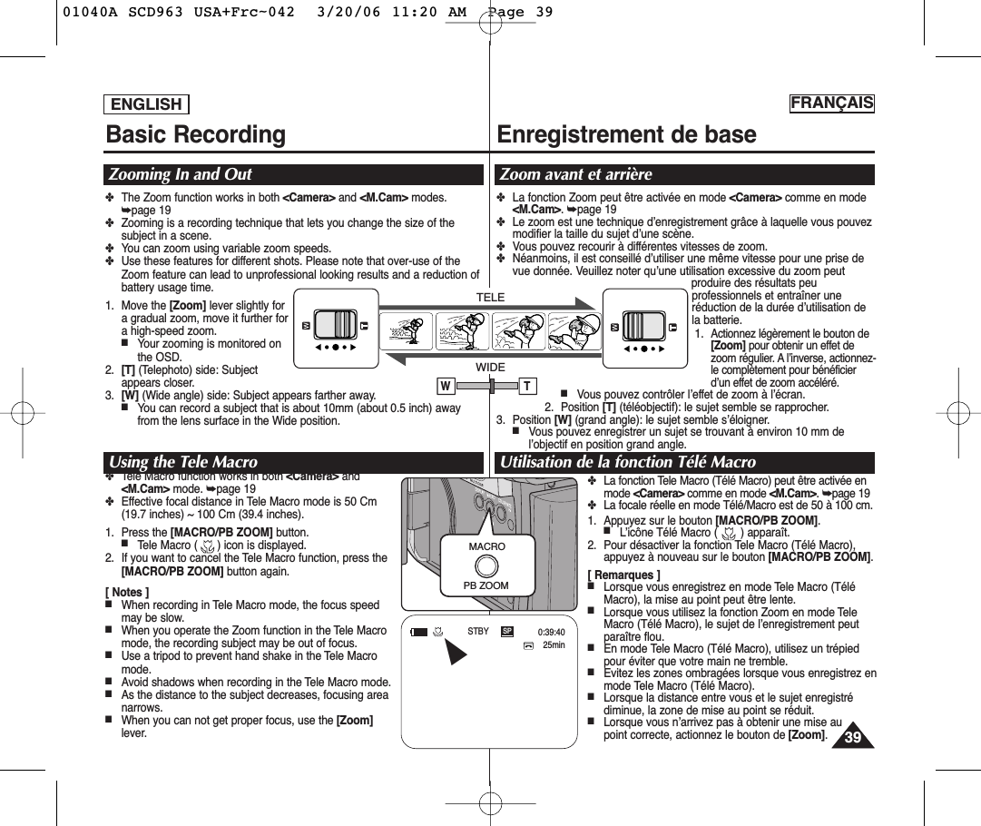 ENGLISH FRANÇAIS3939Basic Recording Enregistrement de baseZooming In and Out Zoom avant et arrièreUsing the Tele Macro Utilisation de la fonction Télé Macro✤The Zoom function works in both &lt;Camera&gt; and &lt;M.Cam&gt; modes.➥page 19✤Zooming is a recording technique that lets you change the size of thesubject in a scene.✤You can zoom using variable zoom speeds.✤Use these features for different shots. Please note that over-use of theZoom feature can lead to unprofessional looking results and a reduction ofbattery usage time.1. Move the [Zoom] lever slightly fora gradual zoom, move it further fora high-speed zoom. ■Your zooming is monitored onthe OSD.2. [T] (Telephoto) side: Subjectappears closer.3. [W] (Wide angle) side: Subject appears farther away.■You can record a subject that is about 10mm (about 0.5 inch) awayfrom the lens surface in the Wide position.✤Tele Macro function works in both &lt;Camera&gt; and&lt;M.Cam&gt; mode. ➥page 19✤Effective focal distance in Tele Macro mode is 50 Cm(19.7 inches) ~ 100 Cm (39.4 inches).1. Press the [MACRO/PB ZOOM] button. ■Tele Macro (      ) icon is displayed.2. If you want to cancel the Tele Macro function, press the[MACRO/PB ZOOM] button again.[ Notes ]■When recording in Tele Macro mode, the focus speedmay be slow.■When you operate the Zoom function in the Tele Macromode, the recording subject may be out of focus.■Use a tripod to prevent hand shake in the Tele Macromode.■Avoid shadows when recording in the Tele Macro mode.■As the distance to the subject decreases, focusing areanarrows.■When you can not get proper focus, use the [Zoom]lever.✤La fonction Zoom peut être activée en mode &lt;Camera&gt; comme en mode&lt;M.Cam&gt;. ➥page 19✤Le zoom est une technique d’enregistrement grâce à laquelle vous pouvezmodifier la taille du sujet d’une scène.✤Vous pouvez recourir à différentes vitesses de zoom.✤Néanmoins, il est conseillé d’utiliser une même vitesse pour une prise devue donnée. Veuillez noter qu’une utilisation excessive du zoom peutproduire des résultats peuprofessionnels et entraîner uneréduction de la durée d’utilisation dela batterie.1.Actionnez légèrement le bouton de[Zoom] pour obtenir un effet dezoom régulier. A l’inverse, actionnez-le complètement pour bénéficierd’un effet de zoom accéléré.■Vous pouvez contrôler l’effet de zoom à l’écran.2. Position [T] (téléobjectif): le sujet semble se rapprocher.3. Position [W] (grand angle): le sujet semble s’éloigner.■Vous pouvez enregistrer un sujet se trouvant à environ 10 mm del’objectif en position grand angle.✤La fonction Tele Macro (Télé Macro) peut être activée enmode &lt;Camera&gt; comme en mode &lt;M.Cam&gt;. ➥page 19✤La focale réelle en mode Télé/Macro est de 50 à 100 cm.1. Appuyez sur le bouton [MACRO/PB ZOOM]. ■L’icône Télé Macro (       ) apparaît.2. Pour désactiver la fonction Tele Macro (Télé Macro),appuyez à nouveau sur le bouton [MACRO/PB ZOOM].[ Remarques ]■Lorsque vous enregistrez en mode Tele Macro (TéléMacro), la mise au point peut être lente.■Lorsque vous utilisez la fonction Zoom en mode TeleMacro (Télé Macro), le sujet de l’enregistrement peutparaître flou.■En mode Tele Macro (Télé Macro), utilisez un trépiedpour éviter que votre main ne tremble.■Evitez les zones ombragées lorsque vous enregistrez enmode Tele Macro (Télé Macro).■Lorsque la distance entre vous et le sujet enregistrédiminue, la zone de mise au point se réduit.■Lorsque vous n’arrivez pas à obtenir une mise au point correcte, actionnez le bouton de [Zoom].MACROPB ZOOMTELEWIDEW TSP25min0:39:40STBYœ01040A SCD963 USA+Frc~042  3/20/06 11:20 AM  Page 39