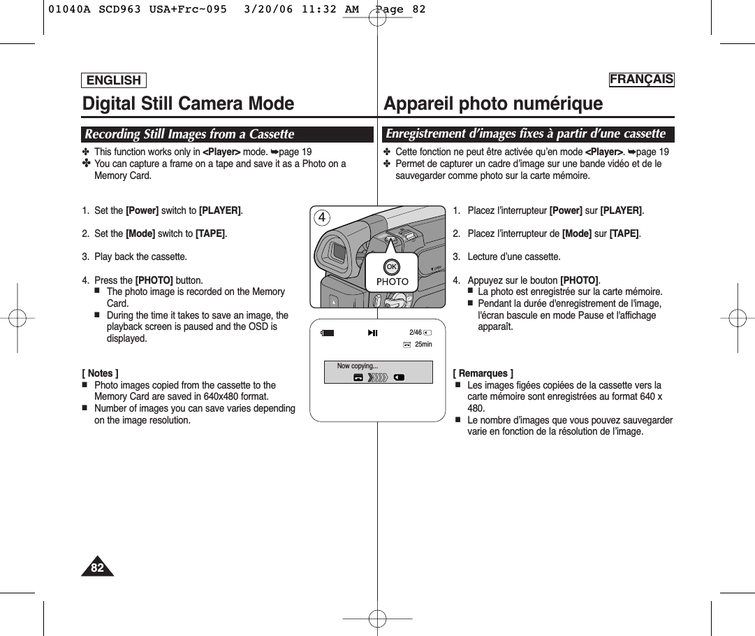 ENGLISH FRANÇAIS8282Digital Still Camera Mode Appareil photo numériqueRecording Still Images from a Cassette✤This function works only in &lt;Player&gt; mode. ➥page 19✤You can capture a frame on a tape and save it as a Photo on aMemory Card.1. Set the [Power] switch to [PLAYER].2. Set the [Mode] switch to [TAPE].3. Play back the cassette.4. Press the [PHOTO] button.■The photo image is recorded on the MemoryCard.■During the time it takes to save an image, theplayback screen is paused and the OSD isdisplayed.[ Notes ]■Photo images copied from the cassette to theMemory Card are saved in 640x480 format.■Number of images you can save varies dependingon the image resolution.Enregistrement d’images fixes à partir d’une cassette✤Cette fonction ne peut être activée qu’en mode &lt;Player&gt;. ➥page 19✤Permet de capturer un cadre d’image sur une bande vidéo et de lesauvegarder comme photo sur la carte mémoire.1. Placez l’interrupteur [Power] sur [PLAYER].2. Placez l’interrupteur de [Mode] sur [TAPE].3. Lecture d’une cassette.4. Appuyez sur le bouton [PHOTO].■La photo est enregistrée sur la carte mémoire.■Pendant la durée d&apos;enregistrement de l&apos;image,l&apos;écran bascule en mode Pause et l&apos;affichageapparaît. [ Remarques ]■Les images figées copiées de la cassette vers lacarte mémoire sont enregistrées au format 640 x480.■Le nombre d’images que vous pouvez sauvegardervarie en fonction de la résolution de l’image.MERAOK425minNow copying...2/4601040A SCD963 USA+Frc~095  3/20/06 11:32 AM  Page 82