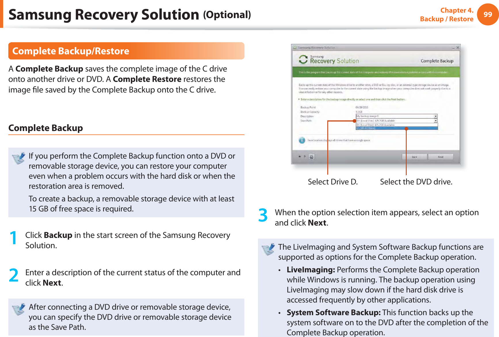 99Chapter 4.  Backup / RestoreComplete Backup/RestoreA Complete Backup saves the complete image of the C drive onto another drive or DVD. A Complete Restore restores the image ﬁ le saved by the Complete Backup onto the C drive.Complete BackupIf you perform the Complete Backup function onto a DVD or removable storage device, you can restore your computer even when a problem occurs with the hard disk or when the restoration area is removed.To create a backup, a removable storage device with at least 15 GB of free space is required.1 Click Backup in the start screen of the Samsung Recovery Solution.2  Enter a description of the current status of the computer and click Next.After connecting a DVD drive or removable storage device, you can specify the DVD drive or removable storage device as the Save Path.Select Drive D. Select the DVD drive.3  When the option selection item appears, select an option and click Next.The LiveImaging and System Software Backup functions are supported as options for the Complete Backup operation.LiveImaging:t   Performs the Complete Backup operation while Windows is running. The backup operation using LiveImaging may slow down if the hard disk drive is accessed frequently by other applications.System Software Backup: t  This function backs up the system software on to the DVD after the completion of the Complete Backup operation.Samsung Recovery Solution (Optional)