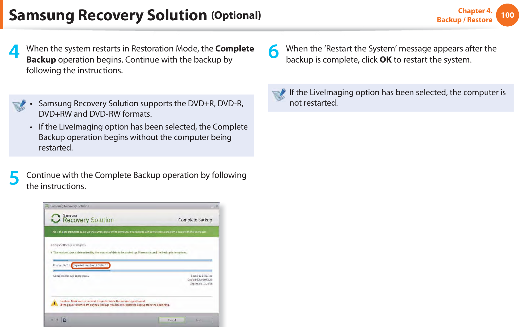 100Chapter 4.  Backup / Restore4  When the system restarts in Restoration Mode, the Complete Backup operation begins. Continue with the backup by following the instructions.Samsung Recovery Solution supports the DVD+R, DVD-R, t DVD+RW and DVD-RW formats.If the LiveImaging option has been selected, the Complete t Backup operation begins without the computer being restarted. 5  Continue with the Complete Backup operation by following the instructions.6  When the ‘Restart the System’ message appears after the backup is complete, click OK to restart the system.If the LiveImaging option has been selected, the computer is not restarted.Samsung Recovery Solution (Optional)