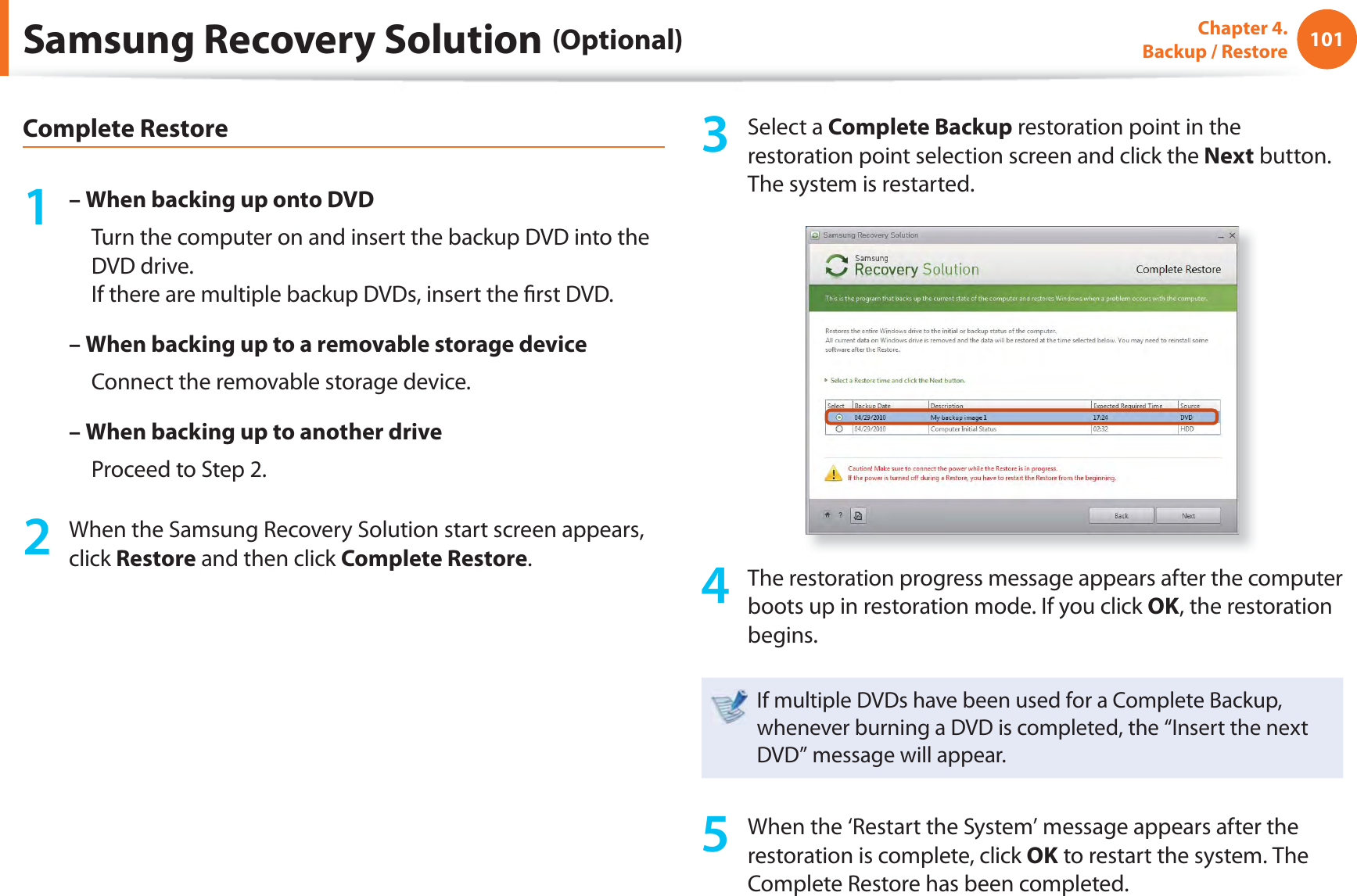 101Chapter 4.  Backup / RestoreComplete Restore1 – When backing up onto DVD     Turn the computer on and insert the backup DVD into the DVD drive.If there are multiple backup DVDs, insert the ﬁ rst DVD.– When backing up to a removable storage device     Connect the removable storage device.– When backing up to another drive     Proceed to Step 2.2  When the Samsung Recovery Solution start screen appears, click Restore and then click Complete Restore.3 Select a Complete Backup restoration point in the restoration point selection screen and click the Next button. The system is restarted.4  The restoration progress message appears after the computer boots up in restoration mode. If you click OK, the restoration begins.If multiple DVDs have been used for a Complete Backup, whenever burning a DVD is completed, the “Insert the next DVD” message will appear.5  When the ‘Restart the System’ message appears after the restoration is complete, click OK to restart the system. The Complete Restore has been completed.Samsung Recovery Solution (Optional)