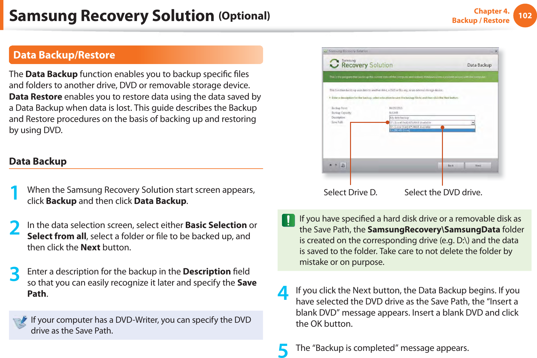 102Chapter 4.  Backup / RestoreData Backup/RestoreThe Data Backup function enables you to backup speciﬁ c ﬁ les and folders to another drive, DVD or removable storage device. Data Restore enables you to restore data using the data saved by a Data Backup when data is lost. This guide describes the Backup and Restore procedures on the basis of backing up and restoring by using DVD.Data Backup1  When the Samsung Recovery Solution start screen appears, click Backup and then click Data Backup.2  In the data selection screen, select either Basic Selection or Select from all, select a folder or ﬁ le to be backed up, and then click the Next button.3  Enter a description for the backup in the Description ﬁ eld so that you can easily recognize it later and specify the Save Path. If your computer has a DVD-Writer, you can specify the DVD drive as the Save Path.Select Drive D. Select the DVD drive.If you have speciﬁ ed a hard disk drive or a removable disk as the Save Path, the SamsungRecovery\SamsungData folder is created on the corresponding drive (e.g. D:\) and the data is saved to the folder. Take care to not delete the folder by mistake or on purpose.4  If you click the Next button, the Data Backup begins. If you have selected the DVD drive as the Save Path, the “Insert a blank DVD” message appears. Insert a blank DVD and click the OK button.5  The “Backup is completed” message appears.Samsung Recovery Solution (Optional)