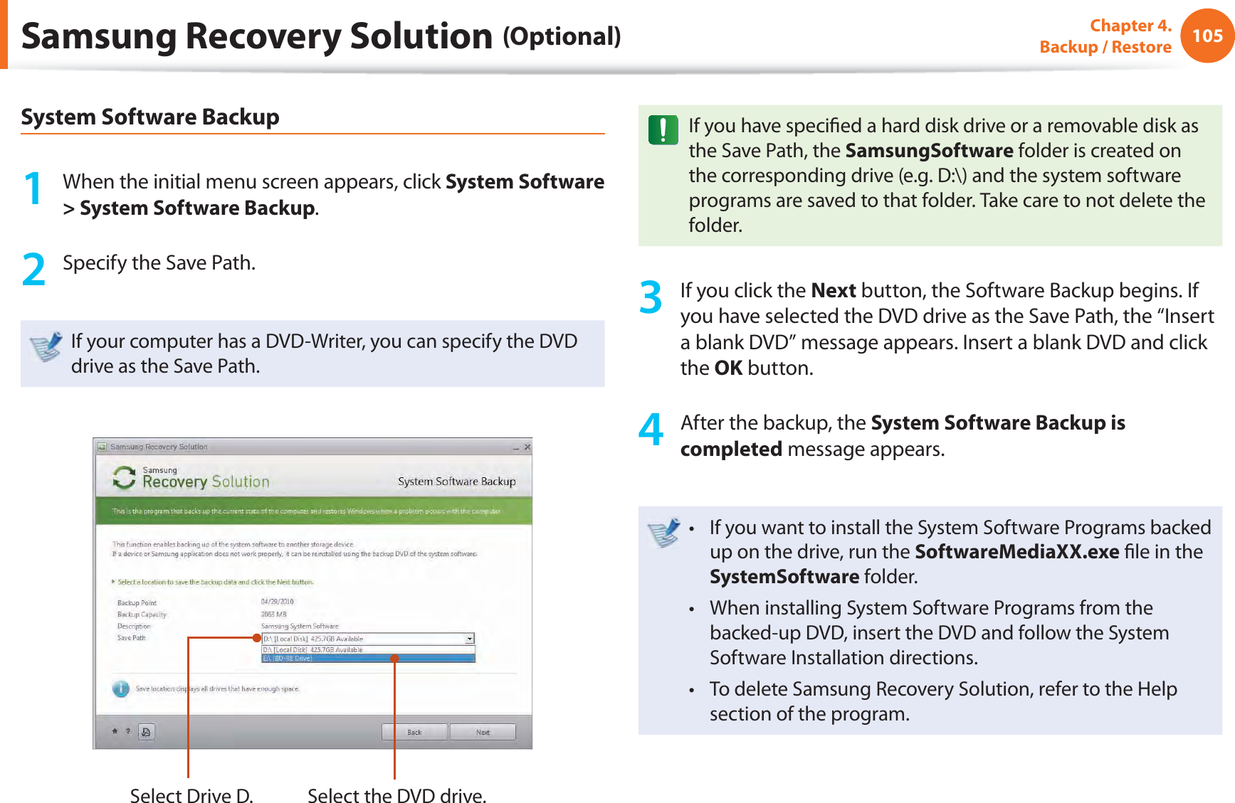 105Chapter 4.  Backup / RestoreSamsung Recovery Solution (Optional)System Software Backup1  When the initial menu screen appears, click System Software &gt; System Software Backup.2  Specify the Save Path. If your computer has a DVD-Writer, you can specify the DVD drive as the Save Path.Select Drive D. Select the DVD drive.If you have speciﬁ ed a hard disk drive or a removable disk as the Save Path, the SamsungSoftware folder is created on the corresponding drive (e.g. D:\) and the system software programs are saved to that folder. Take care to not delete the folder. 3  If you click the Next button, the Software Backup begins. If you have selected the DVD drive as the Save Path, the “Insert a blank DVD” message appears. Insert a blank DVD and click the OK button.4  After the backup, the System Software Backup is completed message appears.If you want to install the System Software Programs backed t up on the drive, run the SoftwareMediaXX.exe ﬁ le in the SystemSoftware folder.When installing System Software Programs from the t backed-up DVD, insert the DVD and follow the System Software Installation directions.To delete Samsung Recovery Solution, refer to the Help t section of the program.