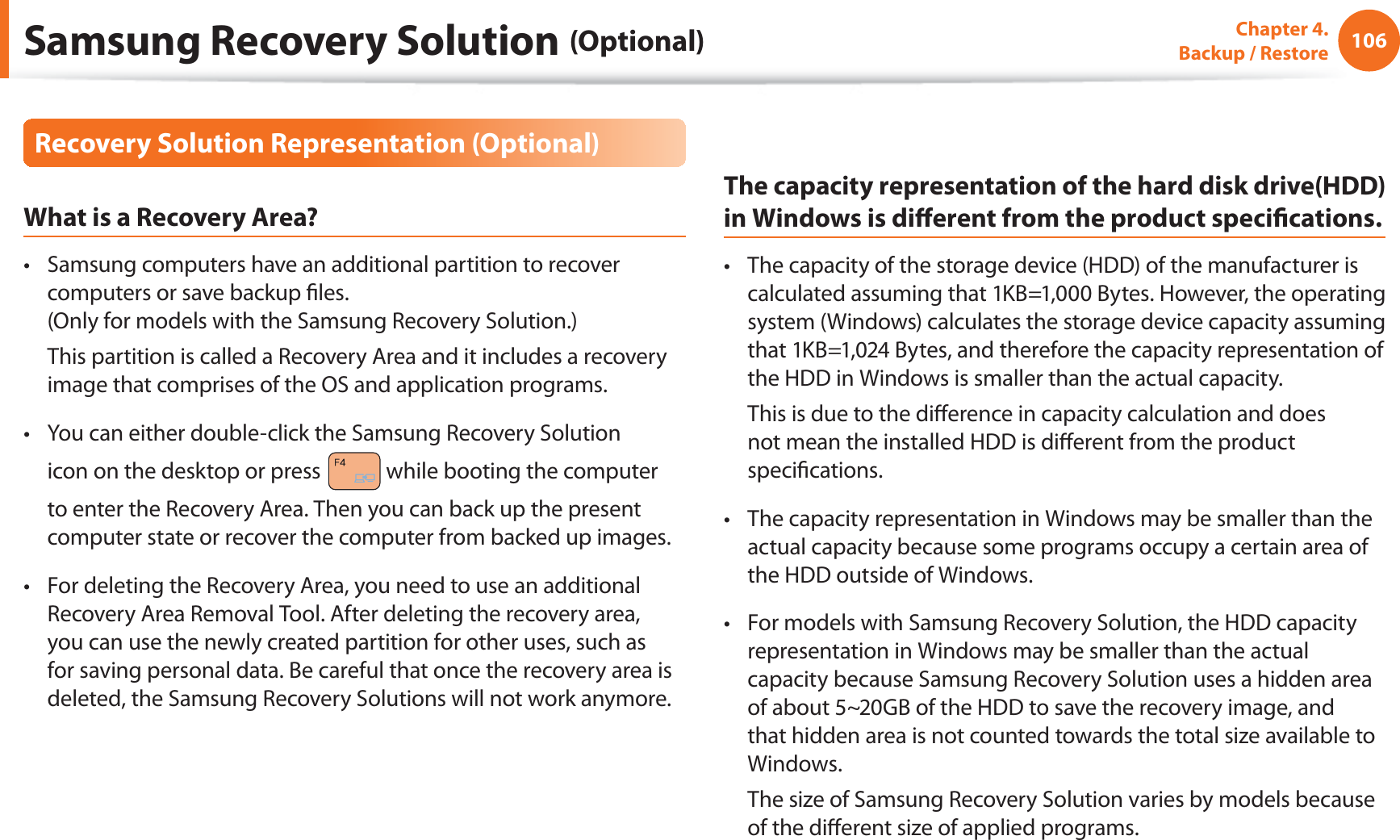 106Chapter 4.   Backup / RestoreRecovery Solution Representation (Optional)What is a Recovery Area?Samsung computers have an additional partition to recover t computers or save backup ﬁles. (Only for models with the Samsung Recovery Solution.)  This partition is called a Recovery Area and it includes a recovery image that comprises of the OS and application programs.You can either double-click the Samsung Recovery Solution t icon on the desktop or press   while booting the computer to enter the Recovery Area. Then you can back up the present computer state or recover the computer from backed up images.For deleting the Recovery Area, you need to use an additional t Recovery Area Removal Tool. After deleting the recovery area, you can use the newly created partition for other uses, such as for saving personal data. Be careful that once the recovery area is deleted, the Samsung Recovery Solutions will not work anymore.The capacity representation of the hard disk drive(HDD) in Windows is diﬀerent from the product speciﬁcations.The capacity of the storage device (HDD) of the manufacturer is t calculated assuming that 1KB=1,000 Bytes. However, the operating system (Windows) calculates the storage device capacity assuming that 1KB=1,024 Bytes, and therefore the capacity representation of the HDD in Windows is smaller than the actual capacity.  This is due to the diﬀerence in capacity calculation and does not mean the installed HDD is diﬀerent from the product speciﬁcations.The capacity representation in Windows may be smaller than the t actual capacity because some programs occupy a certain area of the HDD outside of Windows.For models with Samsung Recovery Solution, the HDD capacity t representation in Windows may be smaller than the actual capacity because Samsung Recovery Solution uses a hidden area of about 5~20GB of the HDD to save the recovery image, and that hidden area is not counted towards the total size available to Windows.  The size of Samsung Recovery Solution varies by models because of the diﬀerent size of applied programs.Samsung Recovery Solution (Optional)