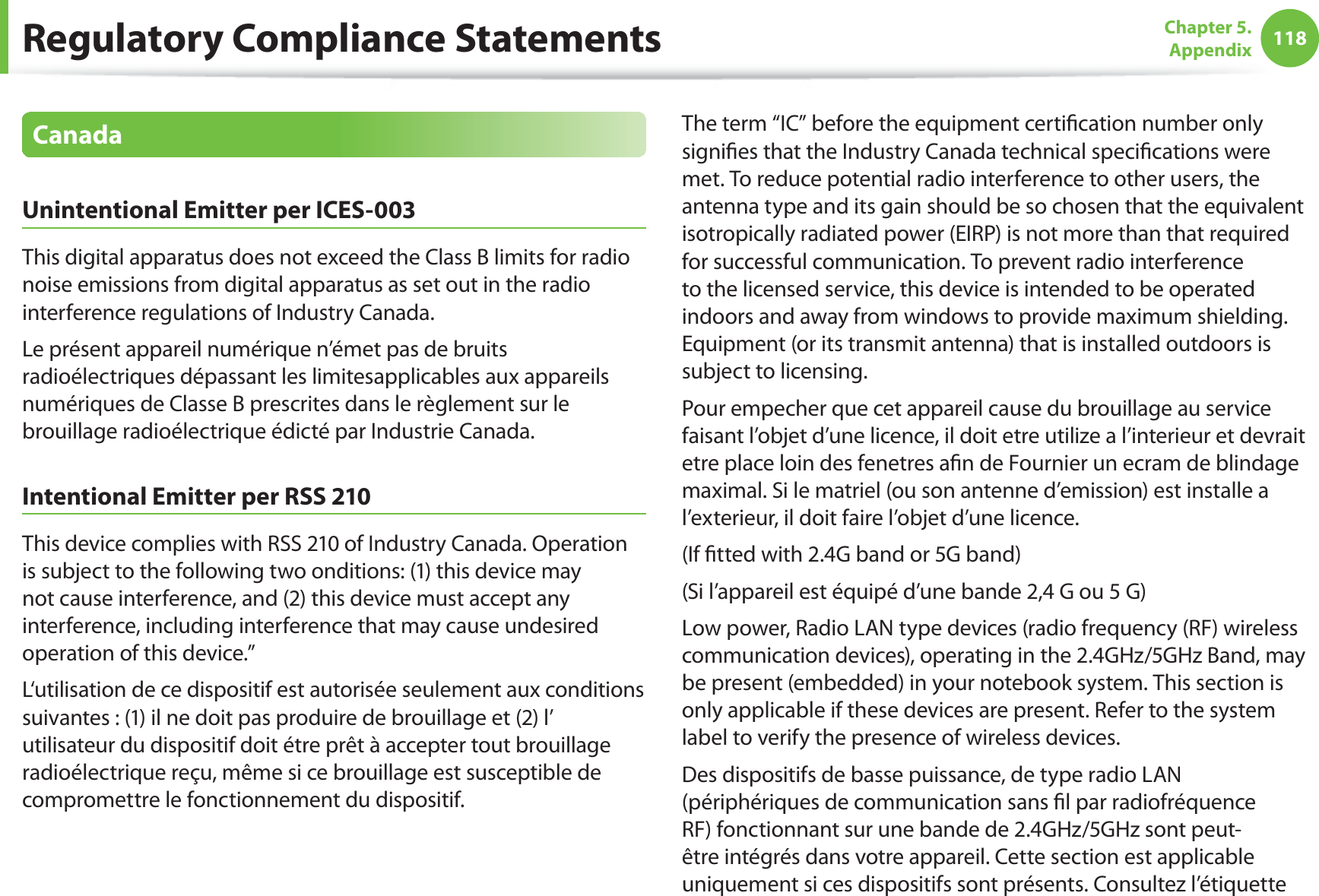 118Chapter 5.  AppendixCanadaUnintentional Emitter per ICES-003This digital apparatus does not exceed the Class B limits for radio noise emissions from digital apparatus as set out in the radio interference regulations of Industry Canada.Le présent appareil numérique n’émet pas de bruits radioélectriques dépassant les limitesapplicables aux appareils numériques de Classe B prescrites dans le règlement sur le brouillage radioélectrique édicté par Industrie Canada.Intentional Emitter per RSS 210This device complies with RSS 210 of Industry Canada. Operation is subject to the following two onditions: (1) this device may not cause interference, and (2) this device must accept any interference, including interference that may cause undesired operation of this device.”L‘utilisation de ce dispositif est autorisée seulement aux conditions suivantes : (1) il ne doit pas produire de brouillage et (2) l’ utilisateur du dispositif doit étre prêt à accepter tout brouillage radioélectrique reçu, même si ce brouillage est susceptible de compromettre le fonctionnement du dispositif.The term “IC” before the equipment certiﬁcation number only signiﬁes that the Industry Canada technical speciﬁcations were met. To reduce potential radio interference to other users, the antenna type and its gain should be so chosen that the equivalent isotropically radiated power (EIRP) is not more than that required for successful communication. To prevent radio interference to the licensed service, this device is intended to be operated indoors and away from windows to provide maximum shielding. Equipment (or its transmit antenna) that is installed outdoors is subject to licensing.Pour empecher que cet appareil cause du brouillage au service faisant l’objet d’une licence, il doit etre utilize a l’interieur et devrait etre place loin des fenetres aﬁn de Fournier un ecram de blindage maximal. Si le matriel (ou son antenne d’emission) est installe a l’exterieur, il doit faire l’objet d’une licence.(If ﬁtted with 2.4G band or 5G band) (Si l’appareil est équipé d’une bande 2,4 G ou 5 G)Low power, Radio LAN type devices (radio frequency (RF) wireless communication devices), operating in the 2.4GHz/5GHz Band, may be present (embedded) in your notebook system. This section is only applicable if these devices are present. Refer to the system label to verify the presence of wireless devices.Des dispositifs de basse puissance, de type radio LAN (périphériques de communication sans ﬁl par radiofréquence RF) fonctionnant sur une bande de 2.4GHz/5GHz sont peut-être intégrés dans votre appareil. Cette section est applicable uniquement si ces dispositifs sont présents. Consultez l’étiquette Regulatory Compliance Statements