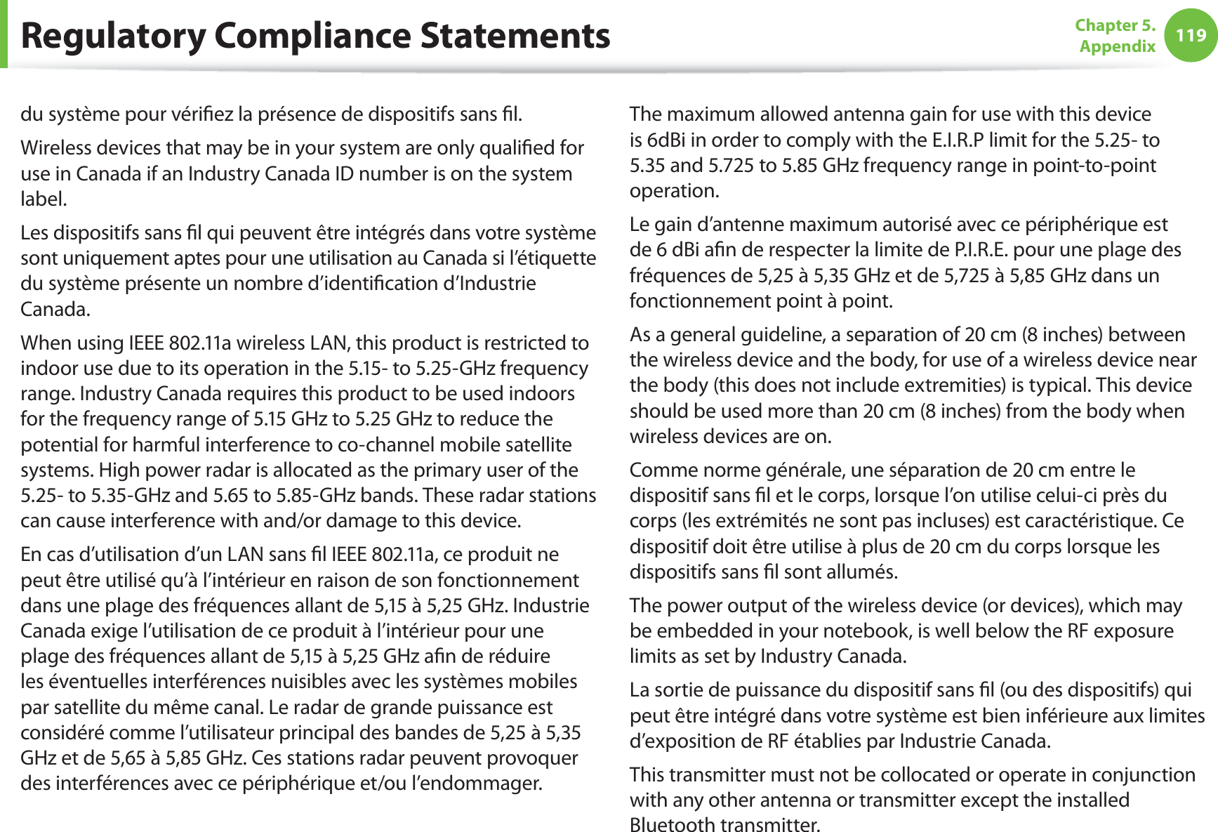 119Chapter 5.  Appendixdu système pour vériﬁez la présence de dispositifs sans ﬁl.Wireless devices that may be in your system are only qualiﬁed for use in Canada if an Industry Canada ID number is on the system label.Les dispositifs sans ﬁl qui peuvent être intégrés dans votre système sont uniquement aptes pour une utilisation au Canada si l’étiquette du système présente un nombre d’identiﬁcation d’Industrie Canada.When using IEEE 802.11a wireless LAN, this product is restricted to indoor use due to its operation in the 5.15- to 5.25-GHz frequency range. Industry Canada requires this product to be used indoors for the frequency range of 5.15 GHz to 5.25 GHz to reduce the potential for harmful interference to co-channel mobile satellite systems. High power radar is allocated as the primary user of the 5.25- to 5.35-GHz and 5.65 to 5.85-GHz bands. These radar stations can cause interference with and/or damage to this device.En cas d’utilisation d’un LAN sans ﬁl IEEE 802.11a, ce produit ne peut être utilisé qu’à l’intérieur en raison de son fonctionnement dans une plage des fréquences allant de 5,15 à 5,25 GHz. Industrie Canada exige l’utilisation de ce produit à l’intérieur pour une plage des fréquences allant de 5,15 à 5,25 GHz aﬁn de réduire les éventuelles interférences nuisibles avec les systèmes mobiles par satellite du même canal. Le radar de grande puissance est considéré comme l’utilisateur principal des bandes de 5,25 à 5,35 GHz et de 5,65 à 5,85 GHz. Ces stations radar peuvent provoquer des interférences avec ce périphérique et/ou l’endommager.The maximum allowed antenna gain for use with this device is 6dBi in order to comply with the E.I.R.P limit for the 5.25- to 5.35 and 5.725 to 5.85 GHz frequency range in point-to-point operation.Le gain d’antenne maximum autorisé avec ce périphérique est de 6 dBi aﬁn de respecter la limite de P.I.R.E. pour une plage des fréquences de 5,25 à 5,35 GHz et de 5,725 à 5,85 GHz dans un fonctionnement point à point.As a general guideline, a separation of 20 cm (8 inches) between the wireless device and the body, for use of a wireless device near the body (this does not include extremities) is typical. This device should be used more than 20 cm (8 inches) from the body when wireless devices are on.Comme norme générale, une séparation de 20 cm entre le dispositif sans ﬁl et le corps, lorsque l’on utilise celui-ci près du corps (les extrémités ne sont pas incluses) est caractéristique. Ce dispositif doit être utilise à plus de 20 cm du corps lorsque les dispositifs sans ﬁl sont allumés.The power output of the wireless device (or devices), which may be embedded in your notebook, is well below the RF exposure limits as set by Industry Canada.La sortie de puissance du dispositif sans ﬁl (ou des dispositifs) qui peut être intégré dans votre système est bien inférieure aux limites d’exposition de RF établies par Industrie Canada.This transmitter must not be collocated or operate in conjunction with any other antenna or transmitter except the installed Bluetooth transmitter.Regulatory Compliance Statements