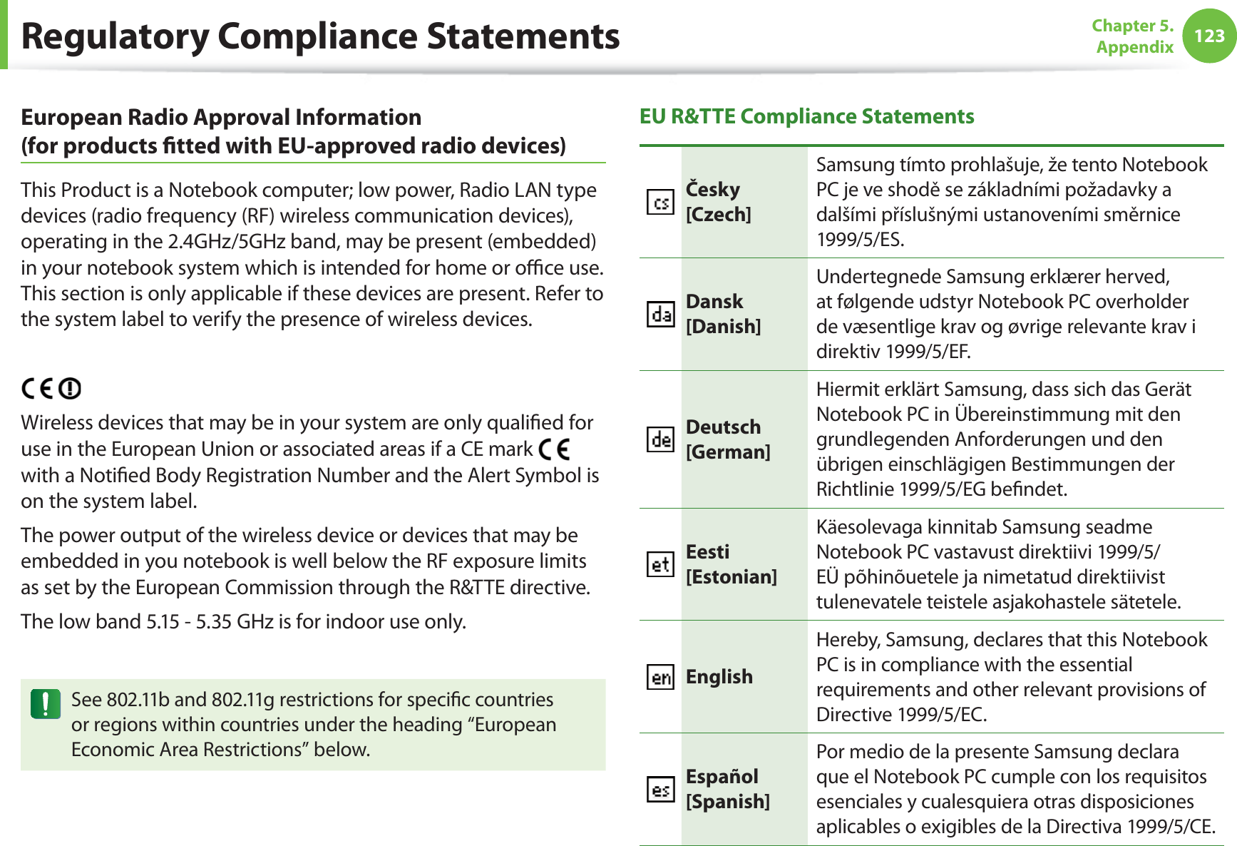 123Chapter 5. AppendixEuropean Radio Approval Information (for products ﬁ tted with EU-approved radio devices)This Product is a Notebook computer; low power, Radio LAN type devices (radio frequency (RF) wireless communication devices), operating in the 2.4GHz/5GHz band, may be present (embedded) in your notebook system which is intended for home or oﬃ  ce use. This section is only applicable if these devices are present. Refer to the system label to verify the presence of wireless devices.Wireless devices that may be in your system are only qualiﬁ ed for use in the European Union or associated areas if a CE mark with a Notiﬁ ed Body Registration Number and the Alert Symbol is on the system label.The power output of the wireless device or devices that may be embedded in you notebook is well below the RF exposure limits as set by the European Commission through the R&amp;TTE directive.The low band 5.15 - 5.35 GHz is for indoor use only.See 802.11b and 802.11g restrictions for speciﬁ c countries or regions within countries under the heading “European Economic Area Restrictions” below.EU R&amp;TTE Compliance StatementsČesky[Czech]Samsung tímto prohlašuje, že tento Notebook PC je ve shodě se základními požadavky a dalšími příslušnými ustanoveními směrnice 1999/5/ES.Dansk[Danish]Undertegnede Samsung erklærer herved, at følgende udstyr Notebook PC overholder de væsentlige krav og øvrige relevante krav i direktiv 1999/5/EF.Deutsch[German]Hiermit erklärt Samsung, dass sich das Gerät Notebook PC in Übereinstimmung mit den grundlegenden Anforderungen und den übrigen einschlägigen Bestimmungen der Richtlinie 1999/5/EG beﬁ ndet.Eesti[Estonian]Käesolevaga kinnitab Samsung seadme Notebook PC vastavust direktiivi 1999/5/EÜ põhinõuetele ja nimetatud direktiivist tulenevatele teistele asjakohastele sätetele.EnglishHereby, Samsung, declares that this Notebook PC is in compliance with the essential requirements and other relevant provisions of Directive 1999/5/EC.Español[Spanish]Por medio de la presente Samsung declara que el Notebook PC cumple con los requisitos esenciales y cualesquiera otras disposiciones aplicables o exigibles de la Directiva 1999/5/CE.Regulatory Compliance Statements