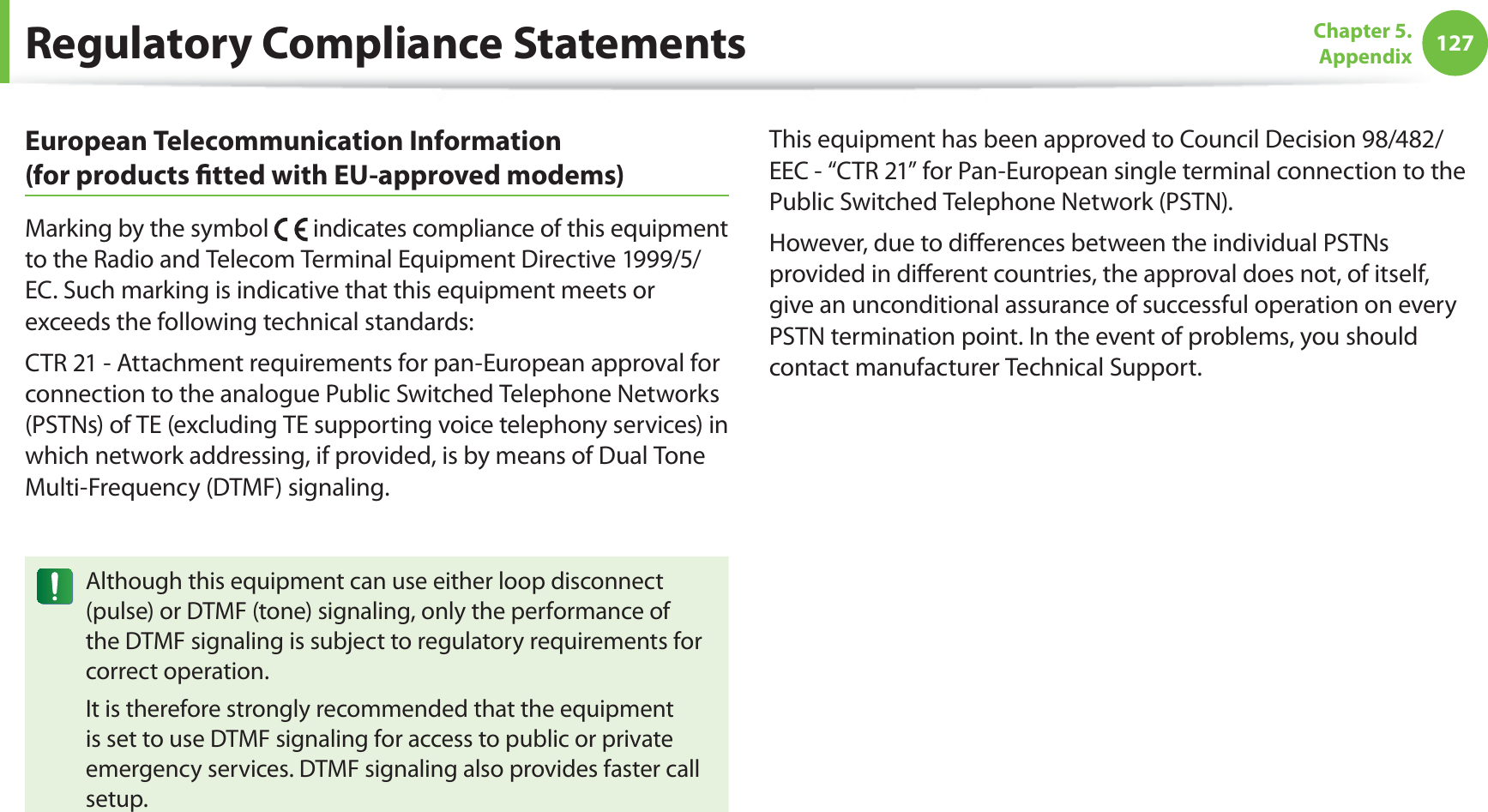 127Chapter 5.  AppendixRegulatory Compliance StatementsEuropean Telecommunication Information  (for products ﬁtted with EU-approved modems)Marking by the symbol   indicates compliance of this equipment to the Radio and Telecom Terminal Equipment Directive 1999/5/EC. Such marking is indicative that this equipment meets or exceeds the following technical standards:CTR 21 - Attachment requirements for pan-European approval for connection to the analogue Public Switched Telephone Networks (PSTNs) of TE (excluding TE supporting voice telephony services) in which network addressing, if provided, is by means of Dual Tone Multi-Frequency (DTMF) signaling.Although this equipment can use either loop disconnect (pulse) or DTMF (tone) signaling, only the performance of the DTMF signaling is subject to regulatory requirements for correct operation.It is therefore strongly recommended that the equipment is set to use DTMF signaling for access to public or private emergency services. DTMF signaling also provides faster call setup.This equipment has been approved to Council Decision 98/482/EEC - “CTR 21” for Pan-European single terminal connection to the Public Switched Telephone Network (PSTN).However, due to diﬀerences between the individual PSTNs provided in diﬀerent countries, the approval does not, of itself, give an unconditional assurance of successful operation on every PSTN termination point. In the event of problems, you should contact manufacturer Technical Support.