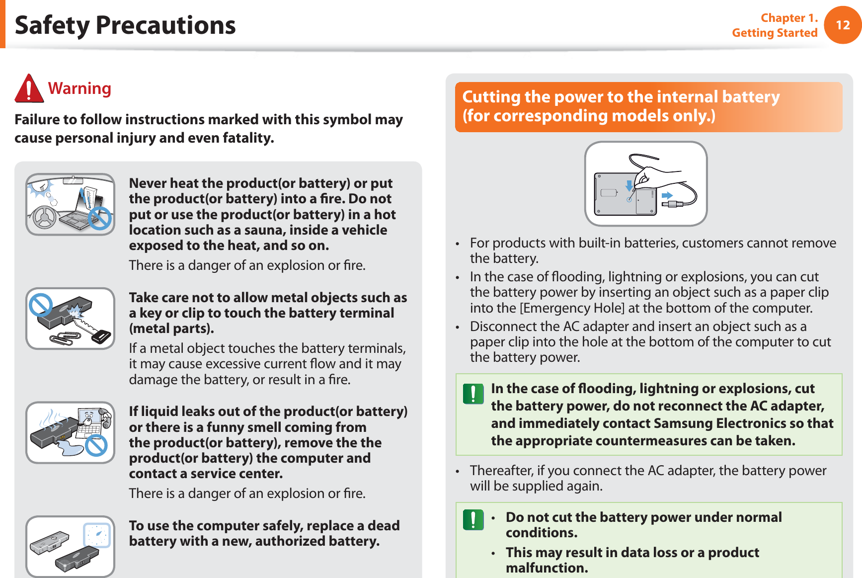 12Chapter 1. Getting StartedCutting the power to the internal battery  (for corresponding models only.)For products with built-in batteries, customers cannot remove t the battery. In the case of ﬂooding, lightning or explosions, you can cut t the battery power by inserting an object such as a paper clip into the [Emergency Hole] at the bottom of the computer. Disconnect the AC adapter and insert an object such as a t paper clip into the hole at the bottom of the computer to cut the battery power. In the case of ﬂooding, lightning or explosions, cut the battery power, do not reconnect the AC adapter, and immediately contact Samsung Electronics so that the appropriate countermeasures can be taken.Thereafter, if you connect the AC adapter, the battery power t will be supplied again.Do not cut the battery power under normal t conditions.This may result in data loss or a product t malfunction.Never heat the product(or battery) or put the product(or battery) into a ﬁre. Do not put or use the product(or battery) in a hot location such as a sauna, inside a vehicle exposed to the heat, and so on. There is a danger of an explosion or ﬁre.Take care not to allow metal objects such as a key or clip to touch the battery terminal (metal parts).If a metal object touches the battery terminals, it may cause excessive current ﬂow and it may damage the battery, or result in a ﬁre.If liquid leaks out of the product(or battery) or there is a funny smell coming from the product(or battery), remove the the product(or battery) the computer and contact a service center. There is a danger of an explosion or ﬁre.To use the computer safely, replace a dead battery with a new, authorized battery.Safety Precautions WarningFailure to follow instructions marked with this symbol may cause personal injury and even fatality.