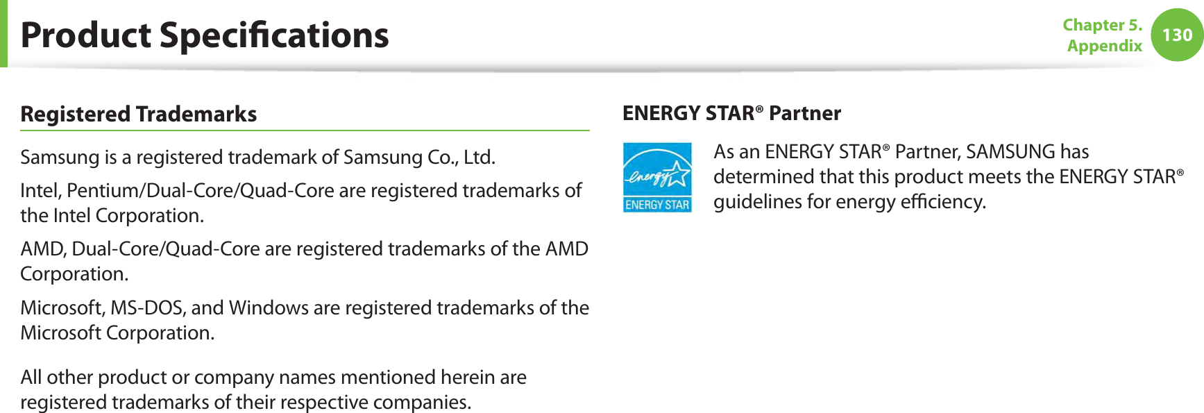 130Chapter 5.  AppendixProduct SpeciﬁcationsRegistered TrademarksSamsung is a registered trademark of Samsung Co., Ltd.Intel, Pentium/Dual-Core/Quad-Core are registered trademarks of the Intel Corporation.AMD, Dual-Core/Quad-Core are registered trademarks of the AMD Corporation.Microsoft, MS-DOS, and Windows are registered trademarks of the Microsoft Corporation.All other product or company names mentioned herein are registered trademarks of their respective companies.ENERGY STAR® PartnerAs an ENERGY STAR® Partner, SAMSUNG has determined that this product meets the ENERGY STAR® guidelines for energy eﬃciency.
