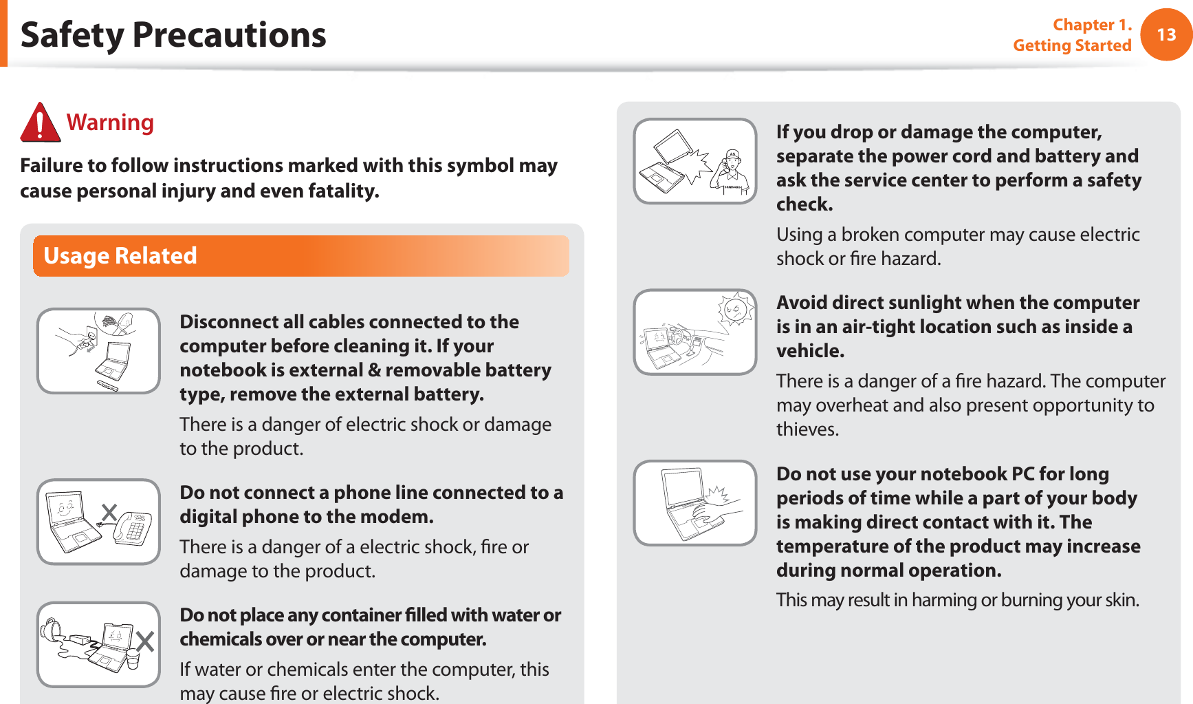 13Chapter 1. Getting StartedIf you drop or damage the computer, separate the power cord and battery and ask the service center to perform a safety check.  Using a broken computer may cause electric shock or ﬁre hazard.Avoid direct sunlight when the computer is in an air-tight location such as inside a vehicle.There is a danger of a ﬁre hazard. The computer may overheat and also present opportunity to thieves.Do not use your notebook PC for long periods of time while a part of your body is making direct contact with it. The temperature of the product may increase during normal operation.This may result in harming or burning your skin.Usage RelatedDisconnect all cables connected to the computer before cleaning it. If your notebook is external &amp; removable battery type, remove the external battery. There is a danger of electric shock or damage to the product.Do not connect a phone line connected to a digital phone to the modem.There is a danger of a electric shock, ﬁre or damage to the product.Do not place any container ﬁlled with water or chemicals over or near the computer.If water or chemicals enter the computer, this may cause ﬁre or electric shock.Safety Precautions WarningFailure to follow instructions marked with this symbol may cause personal injury and even fatality.