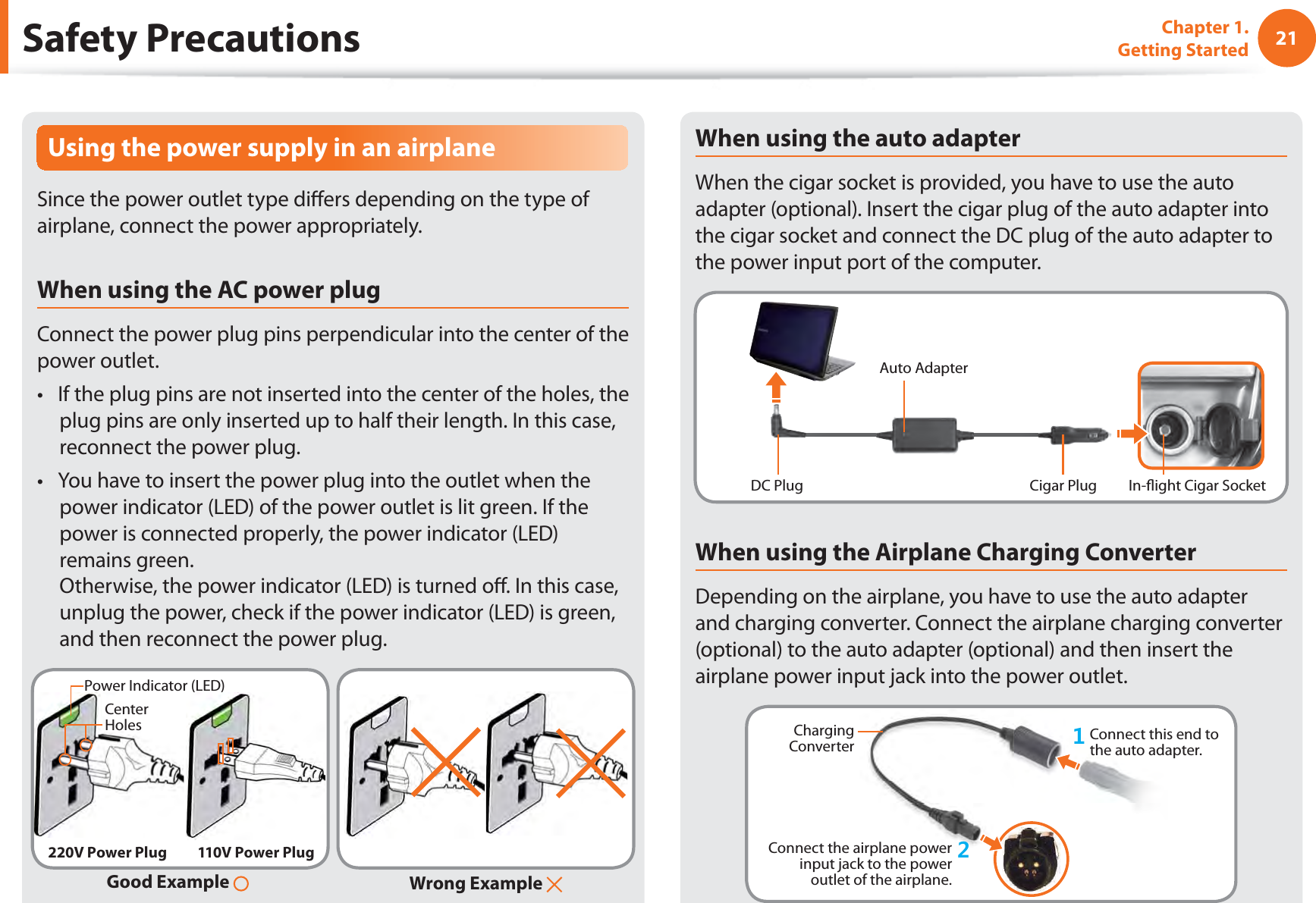21Chapter 1. Getting StartedSafety PrecautionsUsing the power supply in an airplaneSince the power outlet type diﬀ ers depending on the type of airplane, connect the power appropriately. When using the AC power plugConnect the power plug pins perpendicular into the center of the power outlet.If the plug pins are not inserted into the center of the holes, the t plug pins are only inserted up to half their length. In this case, reconnect the power plug. You have to insert the power plug into the outlet when the t power indicator (LED) of the power outlet is lit green. If the power is connected properly, the power indicator (LED) remains green. Otherwise, the power indicator (LED) is turned oﬀ . In this case, unplug the power, check if the power indicator (LED) is green, and then reconnect the power plug.Wrong Example Good Example 220V Power Plug 110V Power PlugCenter HolesPower Indicator (LED)When using the auto adapterWhen the cigar socket is provided, you have to use the auto adapter (optional). Insert the cigar plug of the auto adapter into the cigar socket and connect the DC plug of the auto adapter to the power input port of the computer.Auto AdapterIn-ﬂ ight Cigar SocketCigar PlugDC PlugWhen using the Airplane Charging ConverterDepending on the airplane, you have to use the auto adapter and charging converter. Connect the airplane charging converter (optional) to the auto adapter (optional) and then insert the airplane power input jack into the power outlet.Charging Converter Connect this end to the auto adapter.Connect the airplane power input jack to the power outlet of the airplane.