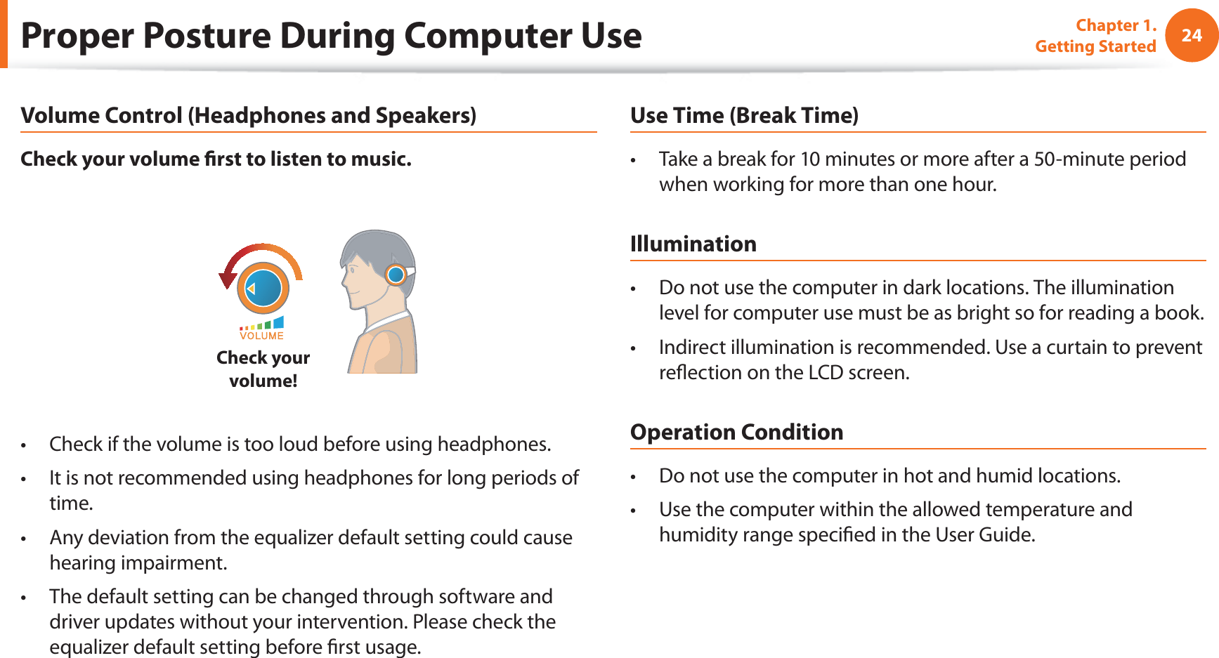 24Chapter 1. Getting StartedProper Posture During Computer UseVolume Control (Headphones and Speakers)Check your volume ﬁ rst to listen to music.Check your volume!Check if the volume is too loud before using headphones.t It is not recommended using headphones for long periods of t time.Any deviation from the equalizer default setting could cause t hearing impairment.The default setting can be changed through software and t driver updates without your intervention. Please check the equalizer default setting before ﬁ rst usage.Use Time (Break Time)Take a break for 10 minutes or more after a 50-minute period t when working for more than one hour.IlluminationDo not use the computer in dark locations. The illumination t level for computer use must be as bright so for reading a book.Indirect illumination is recommended. Use a curtain to prevent t reﬂ ection on the LCD screen.Operation ConditionDo not use the computer in hot and humid locations.t Use the computer within the allowed temperature and t humidity range speciﬁ ed in the User Guide.