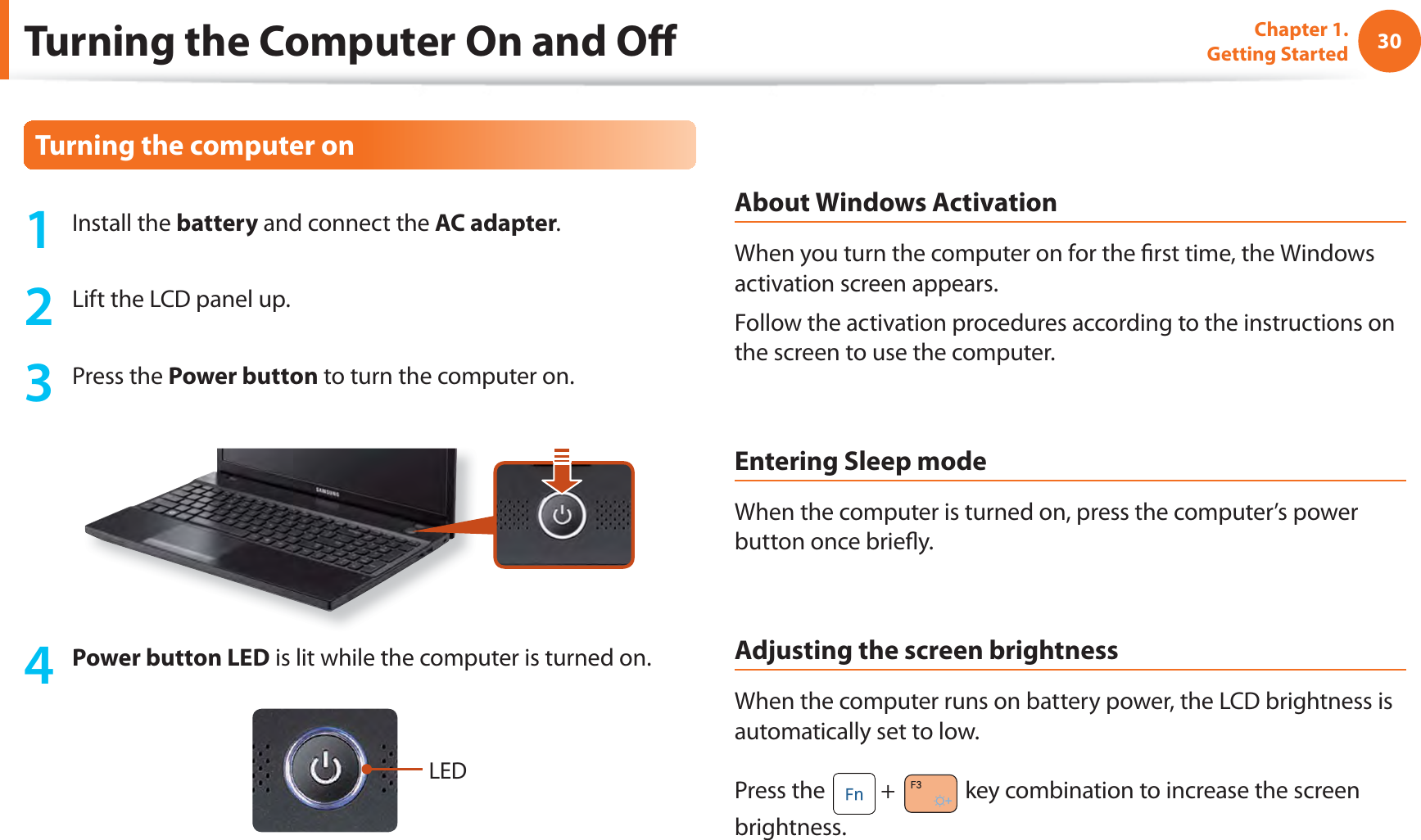 30Chapter 1. Getting StartedTurning the Computer On and Oﬀ 1 Install the battery and connect the AC adapter.2  Lift the LCD panel up.3  Press the   Power button to turn the computer on.4 Power button LED is lit while the computer is turned on.LEDAbout Windows ActivationWhen you turn the computer on for the ﬁ rst time, the Windows activation screen appears.Follow the activation procedures according to the instructions on the screen to use the computer.Entering Sleep modeWhen the computer is turned on, press the computer’s power button once brieﬂ y.Adjusting the screen brightnessWhen the computer runs on battery power, the LCD brightness is automatically set to low.Press the   +   key combination to increase the screen brightness.Turning the computer on