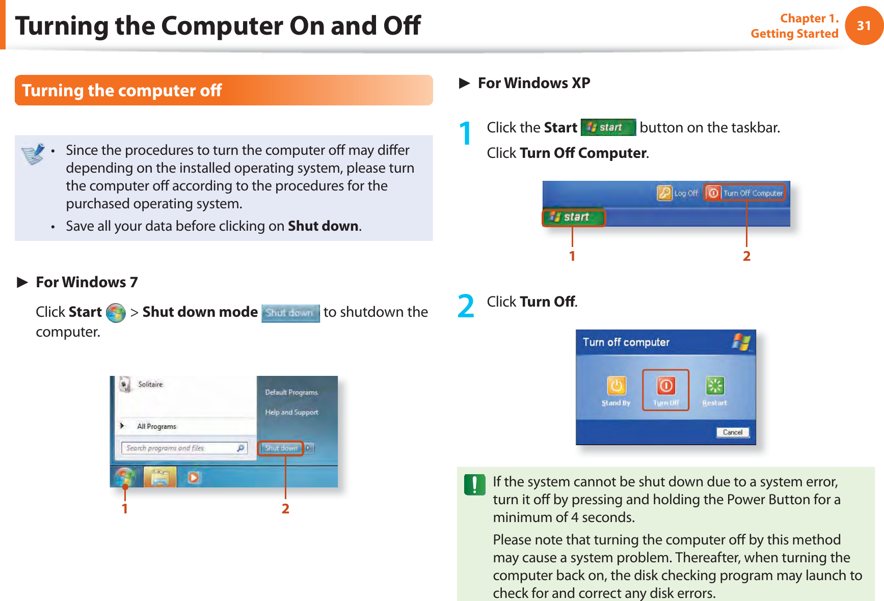 31Chapter 1. Getting StartedTurning the computer oﬀ Since the procedures to turn the computer oﬀ  may diﬀ er t depending on the installed operating system, please turn the computer oﬀ  according to the procedures for the purchased operating system.Save all your data before clicking on t Shut down.► For Windows 7 Click Start   &gt; Shut down mode  to shutdown the computer.12► For Windows XP1 Click the Start  button on the taskbar.Click Turn Oﬀ  Computer.1 22 Click Turn Oﬀ .If the system cannot be shut down due to a system error, turn it oﬀ  by pressing and holding the Power Button for a minimum of 4 seconds.Please note that turning the computer oﬀ  by this method may cause a system problem. Thereafter, when turning the computer back on, the disk checking program may launch to check for and correct any disk errors.Turning the Computer On and Oﬀ 