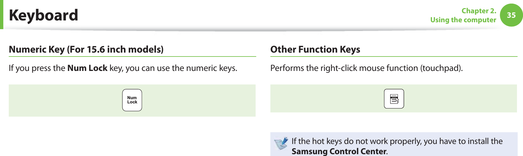 35Chapter 2. Using the computer KeyboardNumeric Key (For 15.6 inch models)If you press the Num Lock key, you can use the numeric keys.NumLockOther Function KeysPerforms the right-click mouse function (touchpad).If the hot keys do not work properly, you have to install the Samsung Control Center.