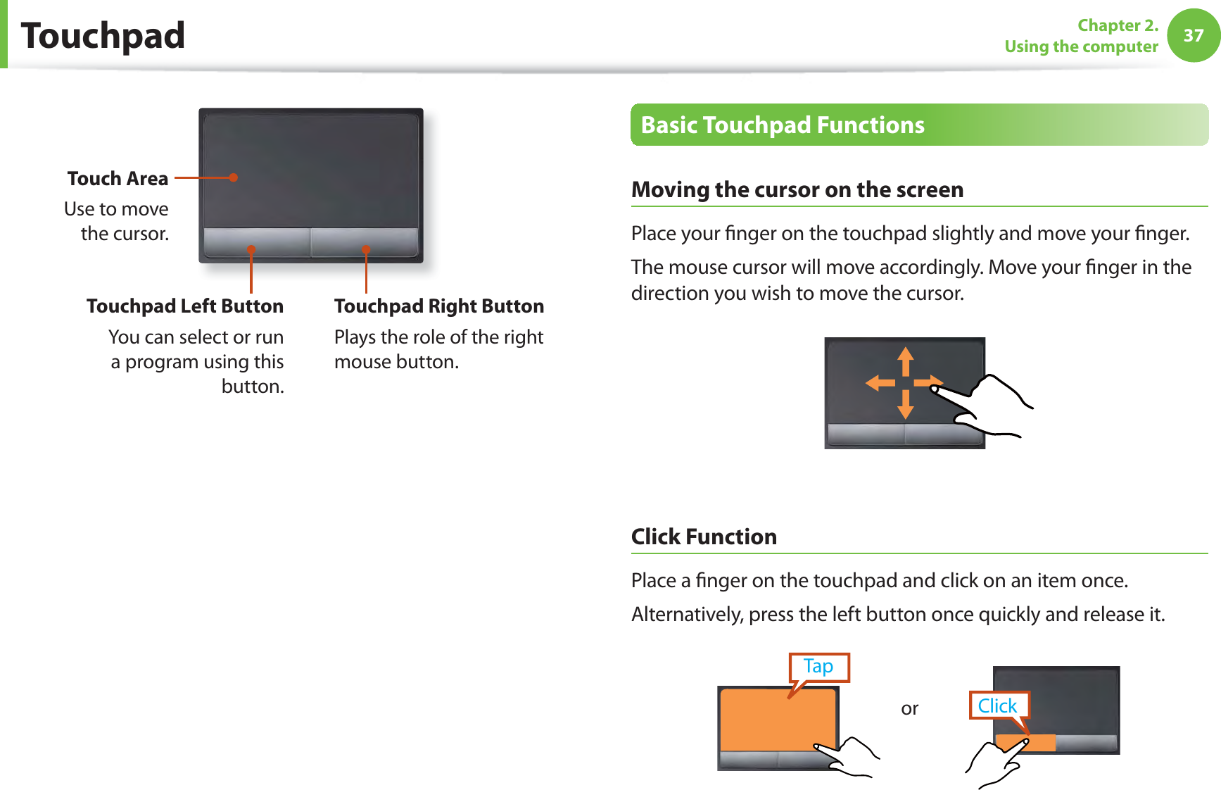 37Chapter 2. Using the computerTouch AreaUse to move the cursor.Touchpad Left ButtonYou can select or run a program using this button.Touchpad Right ButtonPlays the role of the right mouse button.Basic Touchpad FunctionsMoving the cursor on the screenPlace your ﬁ nger on the touchpad slightly and move your ﬁ nger.The mouse cursor will move accordingly. Move your ﬁ nger in the direction you wish to move the cursor. Click  FunctionPlace a ﬁ nger on the touchpad and click on an item once. Alternatively, press the left button once quickly and release it.TapClickorTouchpad