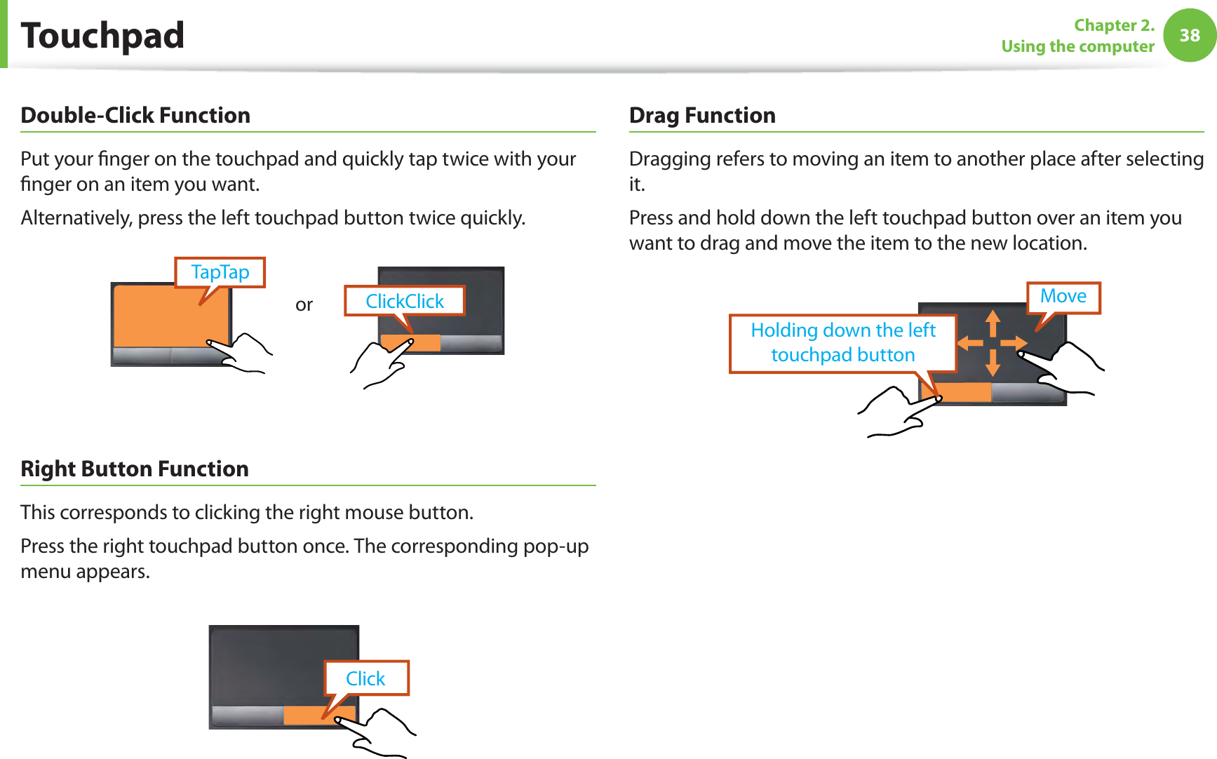 38Chapter 2.  Using the computerDouble-Click FunctionPut your ﬁnger on the touchpad and quickly tap twice with your ﬁnger on an item you want.Alternatively, press the left touchpad button twice quickly.ClickClickTapTaporRight Button FunctionThis corresponds to clicking the right mouse button.Press the right touchpad button once. The corresponding pop-up menu appears.ClickDrag FunctionDragging refers to moving an item to another place after selecting it.Press and hold down the left touchpad button over an item you want to drag and move the item to the new location.Holding down the left touchpad buttonMoveTouchpad