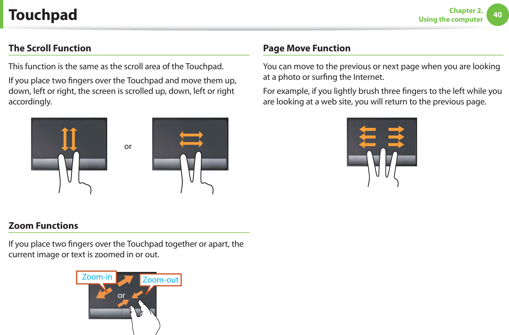 40Chapter 2.  Using the computerThe Scroll FunctionThis function is the same as the scroll area of the Touchpad.If you place two ﬁngers over the Touchpad and move them up, down, left or right, the screen is scrolled up, down, left or right accordingly.orZoom FunctionsIf you place two ﬁngers over the Touchpad together or apart, the current image or text is zoomed in or out.Zoom-outZoom-inorPage Move FunctionYou can move to the previous or next page when you are looking at a photo or surﬁng the Internet.For example, if you lightly brush three ﬁngers to the left while you are looking at a web site, you will return to the previous page.Touchpad