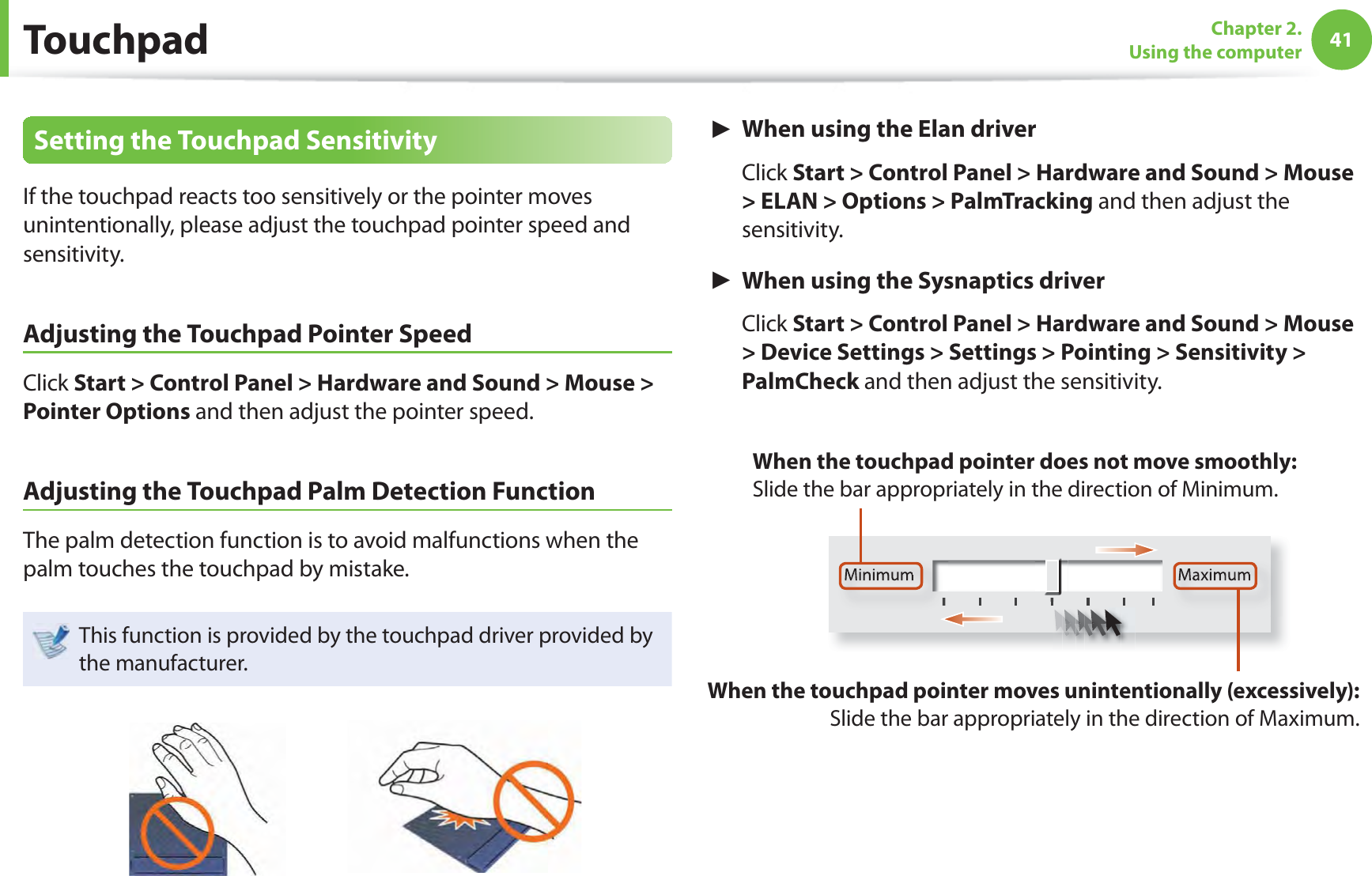 41Chapter 2. Using the computerTouchpadSetting the Touchpad SensitivityIf the touchpad reacts too sensitively or the pointer moves unintentionally, please adjust the touchpad pointer speed and sensitivity.Adjusting the Touchpad Pointer SpeedClick Start &gt; Control Panel &gt; Hardware and Sound &gt; Mouse &gt; Pointer Options and then adjust the pointer speed.Adjusting the Touchpad Palm Detection FunctionThe palm detection function is to avoid malfunctions when the palm touches the touchpad by mistake.This function is provided by the touchpad driver provided by the manufacturer.► When using the Elan driver Click Start &gt; Control Panel &gt; Hardware and Sound &gt; Mouse &gt; ELAN &gt; Options &gt; PalmTracking and then adjust the sensitivity.► When using the Sysnaptics driver Click Start &gt; Control Panel &gt; Hardware and Sound &gt; Mouse &gt; Device Settings &gt; Settings &gt; Pointing &gt; Sensitivity &gt; PalmCheck and then adjust the sensitivity.Minimum MaximumWhen the touchpad pointer moves unintentionally (excessively): Slide the bar appropriately in the direction of Maximum.When the touchpad pointer does not move smoothly: Slide the bar appropriately in the direction of Minimum.