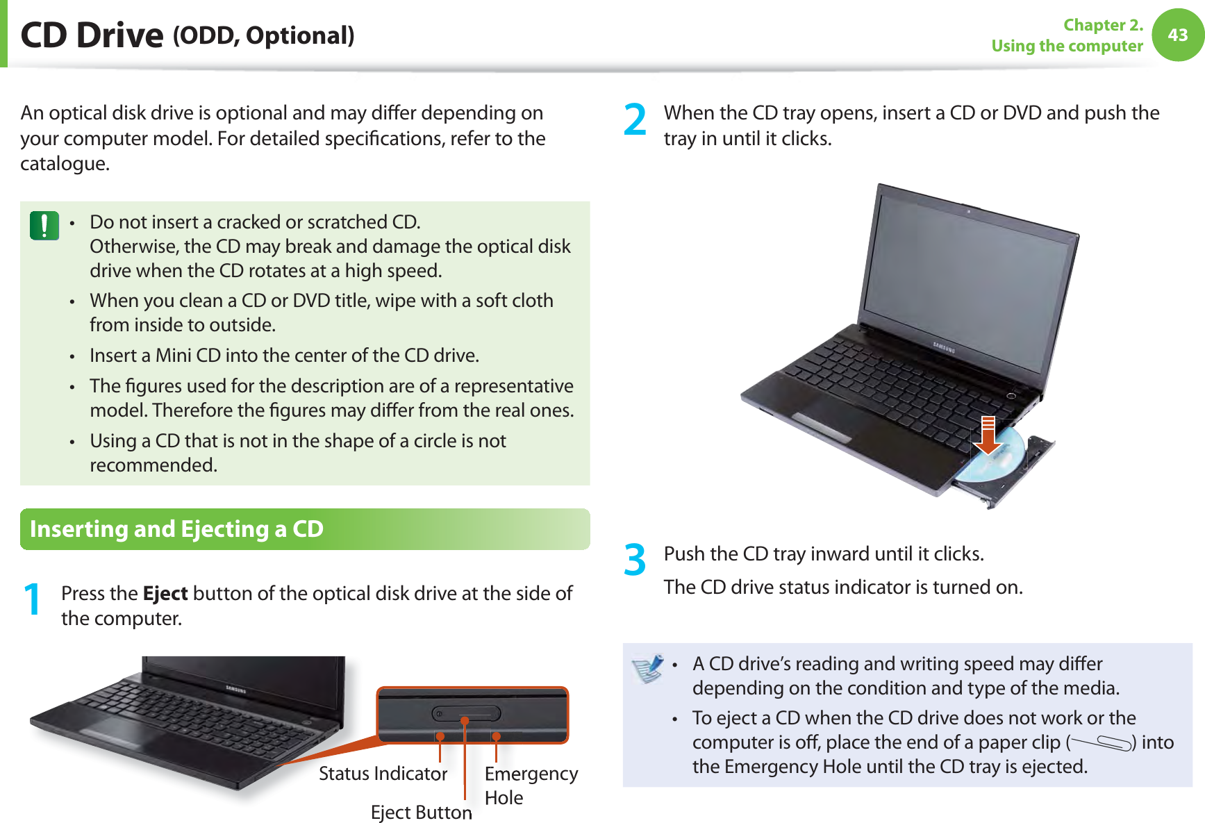 43Chapter 2. Using the computer CD  Drive  (ODD, Optional)An optical disk drive is optional and may diﬀ er depending on your computer model. For detailed speciﬁ cations, refer to the catalogue.Do not insert a cracked or scratched CD.t Otherwise, the CD may break and damage the optical disk drive when the CD rotates at a high speed.When you clean a CD or DVD title, wipe with a soft cloth t from inside to outside.Insert a Mini CD into the center of the CD drive.t The ﬁ gures used for the description are of a representative t model. Therefore the ﬁ gures may diﬀ er from the real ones.Using a CD that is not in the shape of a circle is not t recommended.Inserting and Ejecting a CD1 Press the Eject button of the optical disk drive at the side of the computer.Emergency HoleEject ButtonStatus Indicator2  When the CD tray opens, insert a CD or DVD and push the tray in until it clicks.3  Push the CD tray inward until it clicks.The CD drive status indicator is turned on.A CD drive’s reading and writing speed may diﬀ er t depending on the condition and type of the media.To eject a CD when the CD drive does not work or the t computer is oﬀ , place the end of a paper clip ( ) into the Emergency Hole until the CD tray is ejected.