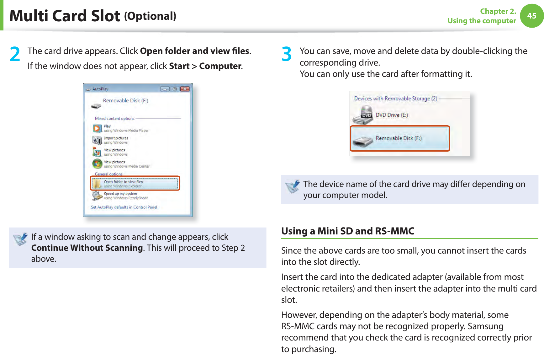45Chapter 2. Using the computerMulti Card Slot (Optional)2  The card drive appears. Click Open folder and view ﬁ les.If the window does not appear, click Start &gt; Computer.If a window asking to scan and change appears, click Continue Without Scanning. This will proceed to Step 2 above.3  You can save, move and delete data by double-clicking the corresponding drive.You can only use the card after formatting it.The device name of the card drive may diﬀ er depending on your computer model.Using a Mini SD and RS-MMCSince the above cards are too small, you cannot insert the cards into the slot directly.Insert the card into the dedicated adapter (available from most electronic retailers) and then insert the adapter into the multi card slot.However, depending on the adapter’s body material, some RS-MMC cards may not be recognized properly. Samsung recommend that you check the card is recognized correctly prior to purchasing.